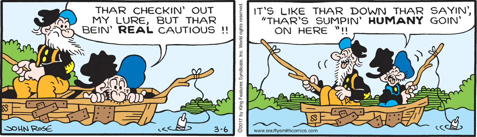 Terrestrial plant OCR: THAR CHECKIN' OUT MY LUREBUT THAR BEIN' REAL CAUTIOUS !! IT'S LIKE THAR DOWN THAR SAYIN'"THAR'S SUMPIN' HUMANY GOIN' ON HERE "!! SOHN ROSE 3-6 www.snuffysmithcomics.com THAR CHECKIN' OUT MY LUREBUT THAR BEIN' REAL CAUTIOUS !! IT'S LIKE THAR DOWN THAR SAYIN'"THAR'S SUMPIN' HUMANY GOIN' ON HERE "!! SOHN ROSE 3-6 www.snuffysmithcomics.com