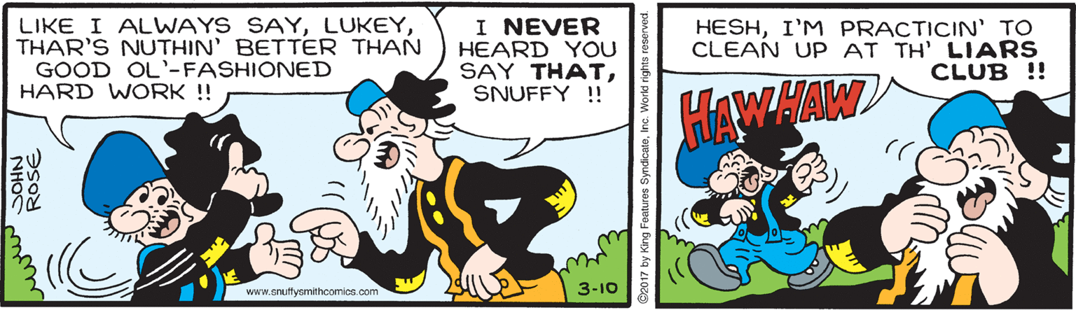 Art OCR: LIKE I ALWAYS SAYTHAR'S NUTHIN' BETTER THAN GOOD OL'-FASHIONED HARD WORK ! I NEVER HEARD YOU SAY THATSNUFFY !! HESHI'M PRACTICIN' TO CLEAN UP AT TH' LIARS CLUB !! HAWHAW www.snuffysmithcomics.com 3-10 NHOS ROSE ©2017 by King Foatures SyndicateInc. Workd rights LIKE I ALWAYS SAYTHAR'S NUTHIN' BETTER THAN GOOD OL'-FASHIONED HARD WORK ! I NEVER HEARD YOU SAY THATSNUFFY !! HESHI'M PRACTICIN' TO CLEAN UP AT TH' LIARS CLUB !! HAWHAW www.snuffysmithcomics.com 3-10 NHOS ROSE ©2017 by King Foatures SyndicateInc. Workd rights