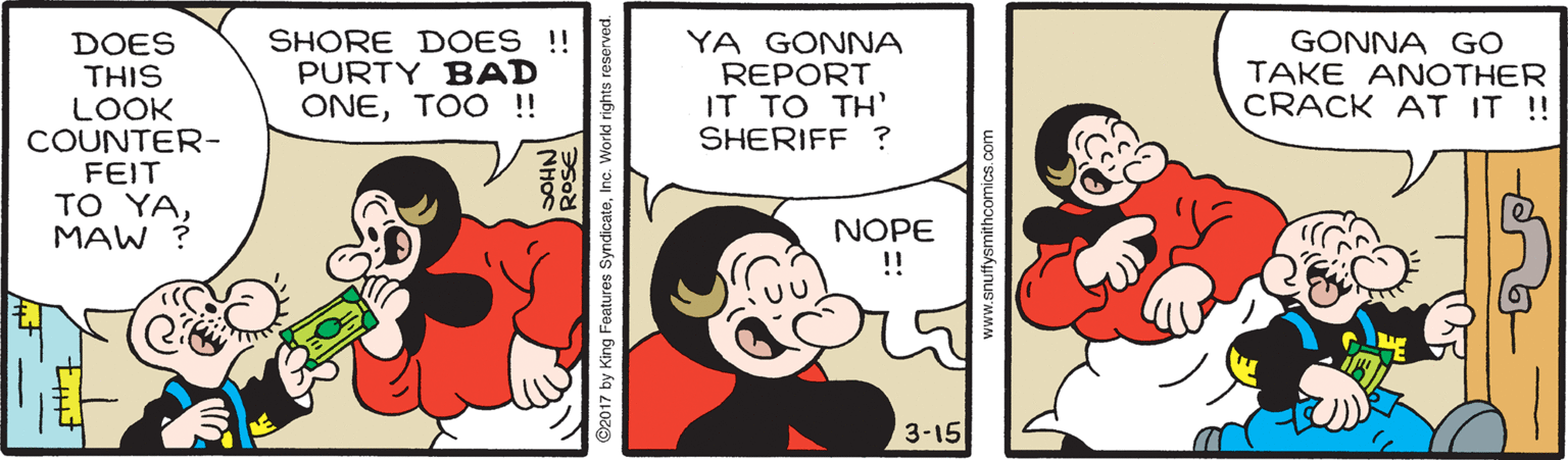 Sharing OCR: DOES THIS LOOK COUNTER- FEIT TO YAMAW ? SHORE DOES !! PURTY BAD ONETOO !! YA GONNA REPORT IT TO TH' SHERIFF ? GONNA GO TAKE ANOTHER CRACK AT IT ! NOPE !! 3-15 NH?C 2017 by King Features SyndicateInc. Workd rights reserved. www.snuffysmithcomics.co DOES THIS LOOK COUNTER- FEIT TO YAMAW ? SHORE DOES !! PURTY BAD ONETOO !! YA GONNA REPORT IT TO TH' SHERIFF ? GONNA GO TAKE ANOTHER CRACK AT IT ! NOPE !! 3-15 NH?C 2017 by King Features SyndicateInc. Workd rights reserved. www.snuffysmithcomics.co