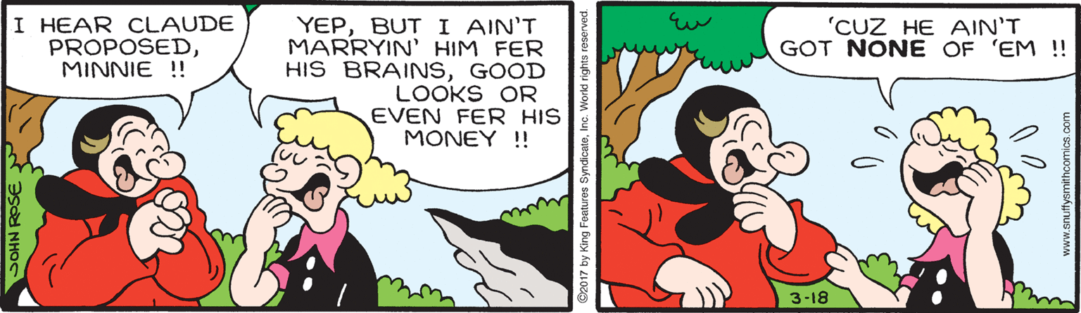 Gesture OCR: I HEAR CLAUDE PROPOSEDMINNIE !! 'CUZ HE AIN'T GOT NONE OF 'EM ! YEPBUT I AIN'T MARRYIN' HIM FER HIS BRAINSGOOD LOOKS OR EVEN FER HIS MONEY !! 3-18 SOHN ROSEY ©2017 by King Features SyndicateInc. World rights r www.snuffysmithcomics.com I HEAR CLAUDE PROPOSEDMINNIE !! 'CUZ HE AIN'T GOT NONE OF 'EM ! YEPBUT I AIN'T MARRYIN' HIM FER HIS BRAINSGOOD LOOKS OR EVEN FER HIS MONEY !! 3-18 SOHN ROSEY ©2017 by King Features SyndicateInc. World rights r www.snuffysmithcomics.com