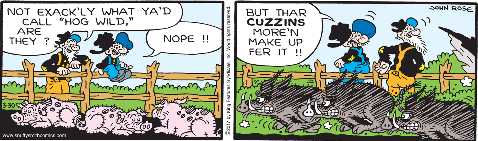 Terrestrial plant OCR: SOHN ROSE NOT EXACK'LY WHAT YA'D CALL "HOG WILD" ARE THEY ? BUT THAR CUZZINS MORE'N MAKE UP FER IT !! NOPE !! 3-30 (00 www.snuffysmithcomics.com 2017 by King Features SyndicateInc SOHN ROSE NOT EXACK'LY WHAT YA'D CALL "HOG WILD" ARE THEY ? BUT THAR CUZZINS MORE'N MAKE UP FER IT !! NOPE !! 3-30 (00 www.snuffysmithcomics.com 2017 by King Features Syndicate