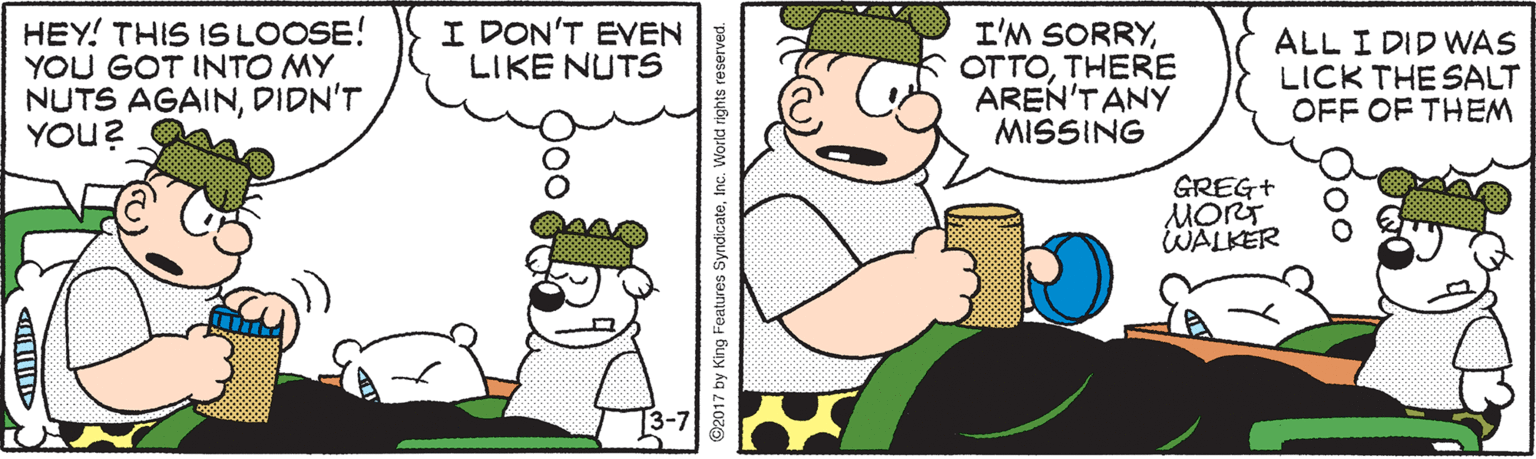Animation OCR: I DON'T EVEN LIKE NUTS HEY! THIS IS LOOSE! YOU GOT INTO MY NUTS AGAINDIDN'T YOU? I'M SORRYTHERE AREN'TANY MISSING ALL I DID WAS LICK THE SALT OFF OF THEM GREG+ MORT WALKER 3-7 ©2017 by King Features SyndicateInc. V I DON'T EVEN LIKE NUTS HEY! THIS IS LOOSE! YOU GOT INTO MY NUTS AGAINDIDN'T YOU? I'M SORRYTHERE AREN'TANY MISSING ALL I DID WAS LICK THE SALT OFF OF THEM GREG+ MORT WALKER 3-7 ©2017 by King Features SyndicateInc. V