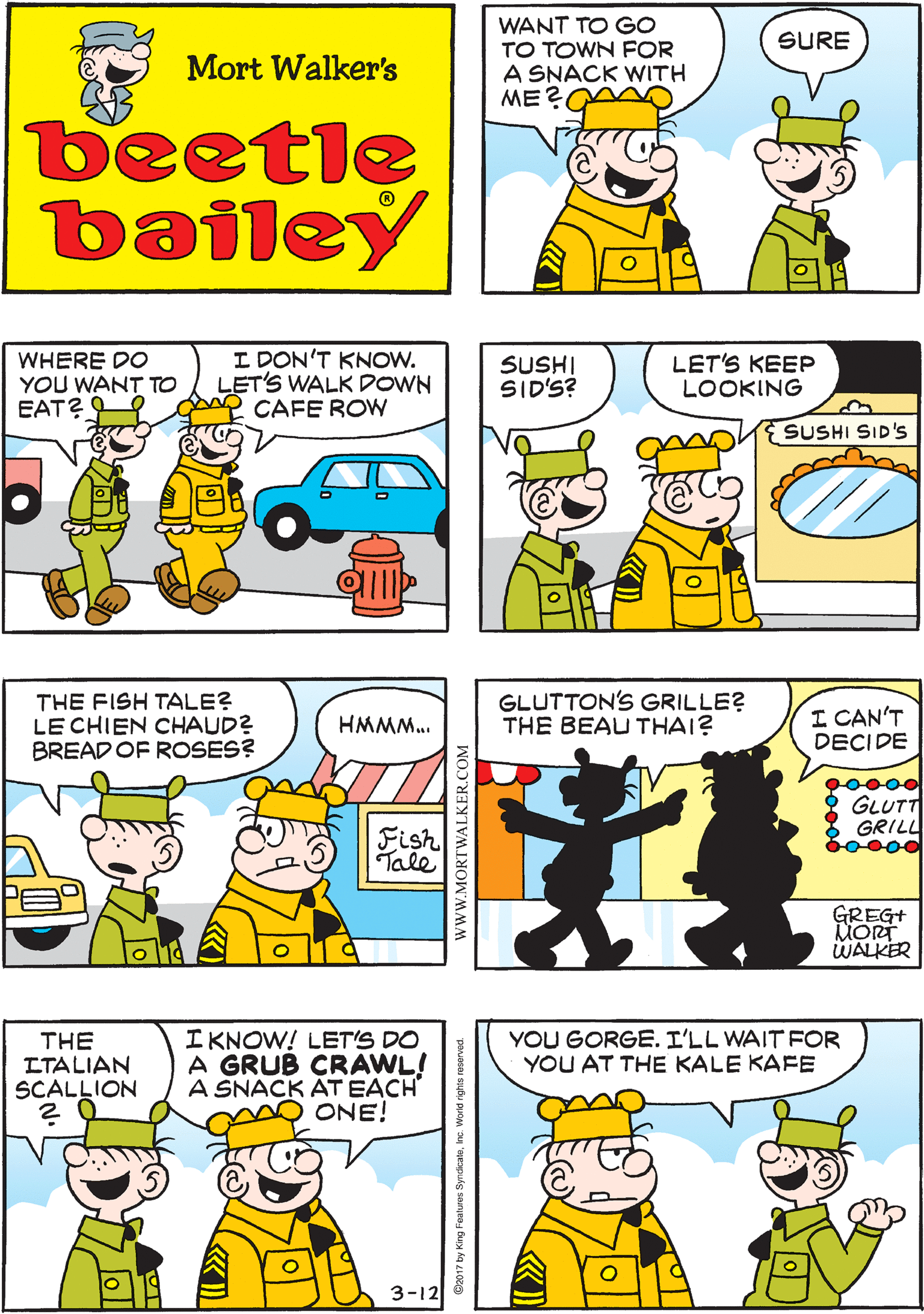 Yellow OCR: WANT TO GO TO TOWN FOR A SNACK WITH ME? A SNACK WITH HIM ISA MAJOR EVENT SURE Mort Walker's beetle bailey WHERE DO YOU WANT TO EAT? ? - I DON'T KNOW. LET'S WALK DOWN CAFE ROW SUSHI SID'S? LET'S KEEP LOOKING THE FISH TALE? LE CHIEN CHAUD? BREAD OF ROSES? HMMM.. SUSHI SID'S Fish Tale YOU GORGE. I'LL WAIT FOR YOU AT THE KALE KAFE IKNOW! LET'S DO A GRUB CRAWL! A SNACK ÁT EACH ONE! GLUTTON'S GRILLE? THE BEAU THAI? I CAN'T DECIDE THE LTALIAN SCALLION 00000 GLUTT GRILL b0000 GREG+ MORT WALKER 3-12 wwW.MORTWALKER.COM WANT TO GO TO TOWN FOR A SNACK WITH ME? A SNACK WITH HIM ISA MAJOR EVENT SURE Mort Walker's beetle bailey WHERE DO YOU WANT TO EAT ? ? - I DON'T KNOW. LET'S WALK DOWN CAFE ROW SUSHI SID'S? LET'S KEEP LOOKING THE FISH TALE? LE CHIEN CHAUD? BREAD OF ROSES? HMMM.. SUSHI SID'S Fish Tale YOU GORGE. I'LL WAIT FOR YOU AT THE KALE KAFE IKNOW! LET'S DO A GRUB CRAWL! A SNACK ÁT EACH ONE! GLUTTON'S GRILLE? THE BEAU THAI? I CAN'T DECIDE THE LTALIAN SCALLION 00000 GLUTT GRILL b0000 GREG+ MORT WALKER 3-12 wwW.MORTWALKER.COM