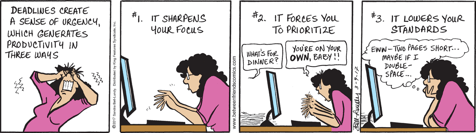 Happy OCR: DEADLINES CREATE A SENSE OF URGENCY#1. IT SHARPENS YouR FOcus #2. IT FORCES You To PRIORITIZE *3. IT LOWERS YOUR STANDARDS WHICH GENERATES PRODUCTIVITY IN THREE WAYS YoU'RE ON YOUR OWNBABY !! EWW-Two PAGES SHORT... MAYBE IF I DOUBLE- SPACE.. WHAT'S FOR DINNER? DEADLINES CREATE A SENSE OF URGENCY#1. IT SHARPENS YouR FOcus #2. IT FORCES You To PRIORITIZE *3. IT LOWERS YOUR STANDARDS WHICH GENERATES PRODUCTIVITY IN THREE WAYS YoU'RE ON YOUR OWNBABY !! EWW-Two PAGES SHORT... MAYBE IF I DOUBLE- SPACE.. WHAT'S FOR DINNER?