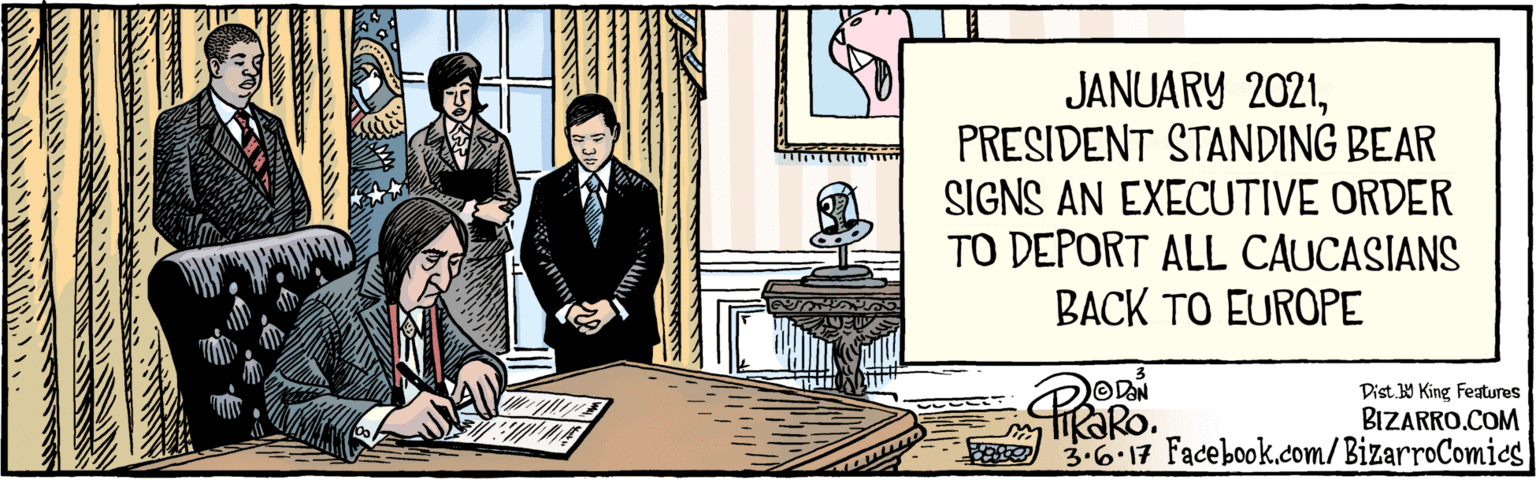 Curtain OCR: BIZARRO.COM Facebook.com/BizarroComies Dist 9 King features ODAN iRaRo. 3.6.17 JANUARY 2021PRESIDENT STANDING BEAR SIGNS AN EXECUTIVE ORDER TO DEPORT ALL CAUCASIANS BACK TO EUROPE TITIE BIZARRO.COM Facebook.com/BizarroComies Dist 9 King features ODAN iRaRo. 3.6.17 JANUARY 2021PRESIDENT STANDING BEAR SIGNS AN EXECUTIVE ORDER TO DEPORT ALL CAUCASIANS BACK TO EUROPE TITIE