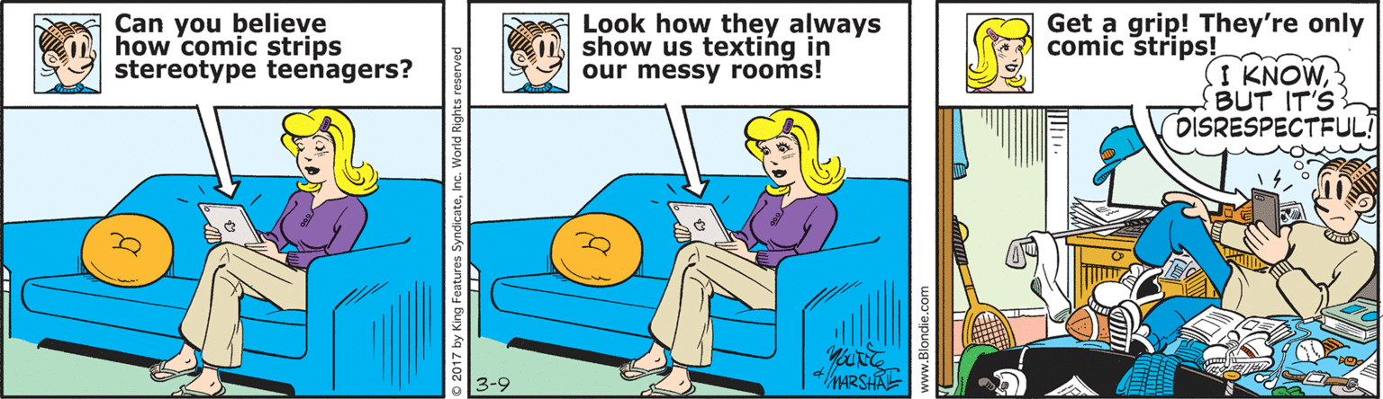 Comics OCR: Can you believe how comic strips stereotype teenagers? Look how they always show us texting in our messy rooms! Get a grip! They're only comic strips! I KNOWBUT IT'S DISRESPECTFULI 4/MARSHAE 3-9 © 2017 by King Feat ww.Blondie.ce Can you believe how comic strips stereotype teenagers? Look how they always show us texting in our messy rooms! Get a grip! They're only comic strips! I KNOWBUT IT'S DISRESPECTFULI 4/MARSHAE 3-9 © 2017 by King Feat ww.Blondie.ce