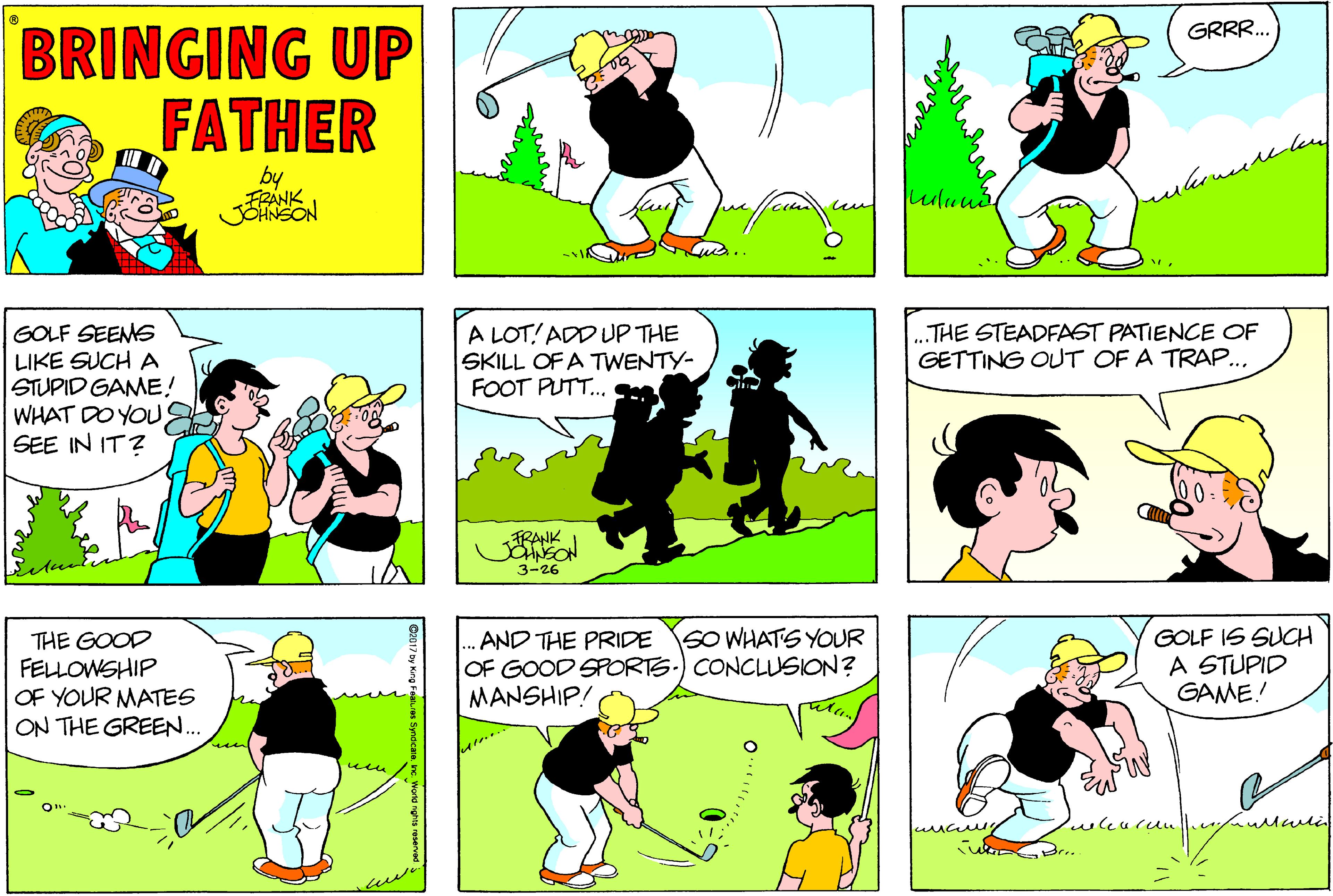 Yellow OCR: BRINGING UP FATHER GRRR.. by FRANK uluud GOLF SEEMS LIKE SUCH A STUPID GAME! WHAT DO YOUS SEE IN IT? A LOT! ADD UP THE SKILL OF A TWENTY- FOOT PUT. THE STEADFAST PATIENCE OF GETTING OUT OF A TRAP... FRANK SNEON 3-26 THE GOOD FELLOWSHIP OF YOUR MATES ON THE GREE.. .AND THE PRIDE SO WHATS YOUR OF GOOD SPORTS.) CONCLUSION? MANSHIP! GOLF IS SUCH A STUPID GAME! wen wa .. BRINGING UP FATHER GRRR.. by FRANK uluud GOLF SEEMS LIKE SUCH A STUPID GAME! WHAT DO YOUS SEE IN IT? A LOT! ADD UP THE SKILL OF A TWENTY- FOOT PUT. THE STEADFAST PATIENCE OF GETTING OUT OF A TRAP... FRANK SNEON 3-26 THE GOOD FELLOWSHIP OF YOUR MATES ON THE GREE.. .AND THE PRIDE SO WHATS YOUR OF GOOD SPORTS.) CONCLUSION? MANSHIP! GOLF IS SUCH A STUPID GAME! wen wa ..