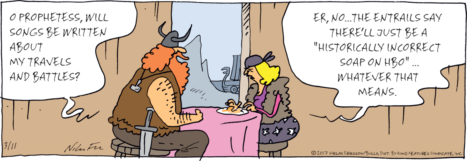 Comics OCR: O PROPHETESSWILL SONGS BE WRITTEN ABOUT MY TRAVELS AND BATTLES? ERNO.THE ENTRAILS SAY THERE'LL ... JUST BE A "HISTORICALLY INCORRECT SOAP ON HBO"..WHATEVER THAT MEANS. Niyinte ©2017 NIKLAS ERIKSSON/BULLSINC. O PROPHETESSWILL SONGS BE WRITTEN ABOUT MY TRAVELS AND BATTLES? ERNO.THE ENTRAILS SAY THERE'LL ... JUST BE A "HISTORICALLY INCORRECT SOAP ON HBO"..WHATEVER THAT MEANS. Niyinte ©2017 NIKLAS ERIKSSON/BULLSDIST. BY KING FEATURES SYNDICATE