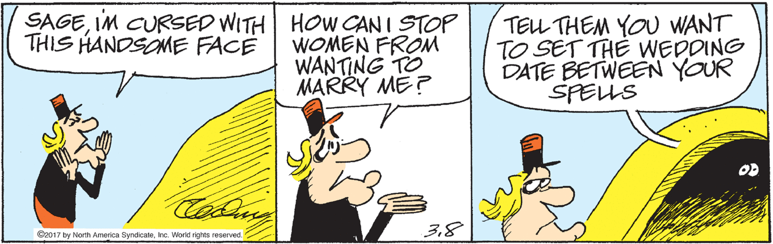 Humour OCR: SAGEIM CURSED WITH HOW CANI STOP WOMEN FROM WANTING TO MARRY ME? TEL THEM YOU WANT TO SET THE WEDDING DATE BETWEEN YOUR SPELLS THIS HANDSOME FACE OD 38 ©2017 by North America SyndicateInc. World rights reserved. SAGEIM CURSED WITH HOW CANI STOP WOMEN FROM WANTING TO MARRY ME? TEL THEM YOU WANT TO SET THE WEDDING DATE BETWEEN YOUR SPELLS THIS HANDSOME FACE OD 38 ©2017 by North America SyndicateInc. World rights reserved.