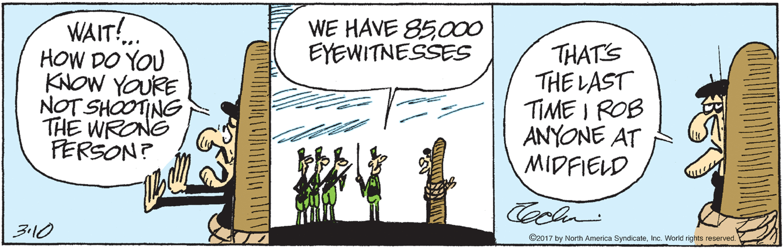 Graphics OCR: WAIT! HOW DO YOU KNOW YOURE NOT SHOOTING THE WRONG FERSON? WE HAVE 85000 EYEWITNESSES THAT'S THE LAST TIME I ROB ANYONE AT MIDFIELD Cecln 3110 ©2017 by North America SyndicateInc. World rights reserved. WAIT! HOW DO YOU KNOW YOURE NOT SHOOTING THE WRONG FERSON? WE HAVE 85000 EYEWITNESSES THAT'S THE LAST TIME I ROB ANYONE AT MIDFIELD Cecln 3110 ©2017 by North America SyndicateInc. World rights reserved.