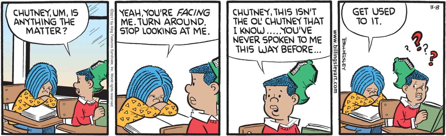 Cartoon OCR: 3-8 CHUTNEYIS ANYTHING THE MATTER ? YEAHYOU'RE FACING ME. TURN AROUND. STOP LOOKING AT ME. CHUTNEYTHIS ISN'T THE OL CHUTNEY THAT I KNOW....YOU'VE NEVER SPOKEN TO ME THIS WAY BEFORE... GET USED TO ITBLINGSLEY ww.billingsleyart.com 3-8 CHUTNEYIS ANYTHING THE MATTER ? YEAHYOU'RE FACING ME. TURN AROUND. STOP LOOKING AT ME. CHUTNEYTHIS ISN'T THE OL CHUTNEY THAT I KNOW....YOU'VE NEVER SPOKEN TO ME THIS WAY BEFORE... GET USED TO ITBLINGSLEY ww.billingsleyart.com