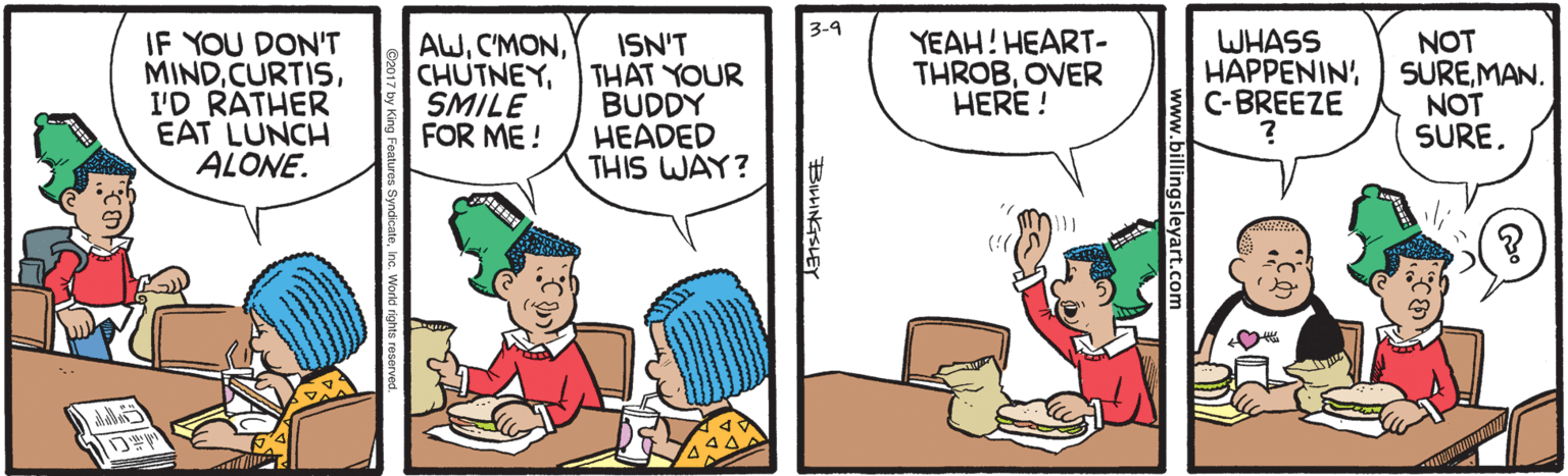 Art OCR: 3-4 IF YOU DON'T MINDI'D RATHER EAT LUNCH ALONE. AWSMILE FOR ME! ISN'T THAT YOUR BUDDY HEADED THIS WAY? YEAH! HEART- THROBOVER HERE ! WHASS HAPPENIN' C-BREEZE NOT SUREMAN. NOT SURE. (! billingsleyart.com BILHINGSLEY 3-4 IF YOU DON'T MINDI'D RATHER EAT LUNCH ALONE. AWSMILE FOR ME! ISN'T THAT YOUR BUDDY HEADED THIS WAY? YEAH! HEART- THROBOVER HERE ! WHASS HAPPENIN' C-BREEZE NOT SUREMAN. NOT SURE. (! billingsleyart.com BILHINGSLEY