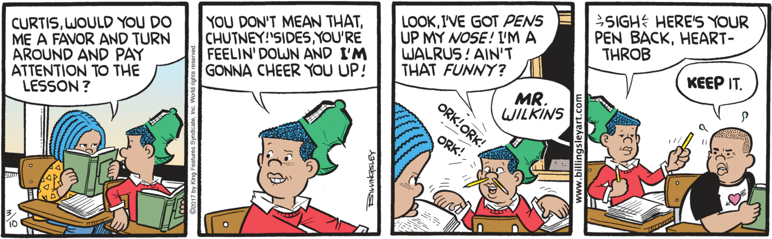 Cartoon OCR: CURTISWOULD YOU DO ME A FAVOR AND TURN AROUND AND PAY ATTENTION TO THE LESSON ? YOU DON'T MEAN THATYOU'RE FEELIN' DOWN AND I'M GONNA CHEER YOU UP! LOOKI'VE GOT PENS UP MY NOSE! I'M A WALRUS! AIN'T THAT FUNNY? SIGHE HERE'S YOUR PEN BACKHEART- THROB KEEP IT. MR. WILKINS ORK!ORK! ORK! ww.billingsleyart.com CURTISWOULD YOU DO ME A FAVOR AND TURN AROUND AND PAY ATTENTION TO THE LESSON ? YOU DON'T MEAN THATYOU'RE FEELIN' DOWN AND I'M GONNA CHEER YOU UP! LOOKI'VE GOT PENS UP MY NOSE! I'M A WALRUS! AIN'T THAT FUNNY? SIGHE HERE'S YOUR PEN BACKHEART- THROB KEEP IT. MR. WILKINS ORK!ORK! ORK! ww.billingsleyart.com