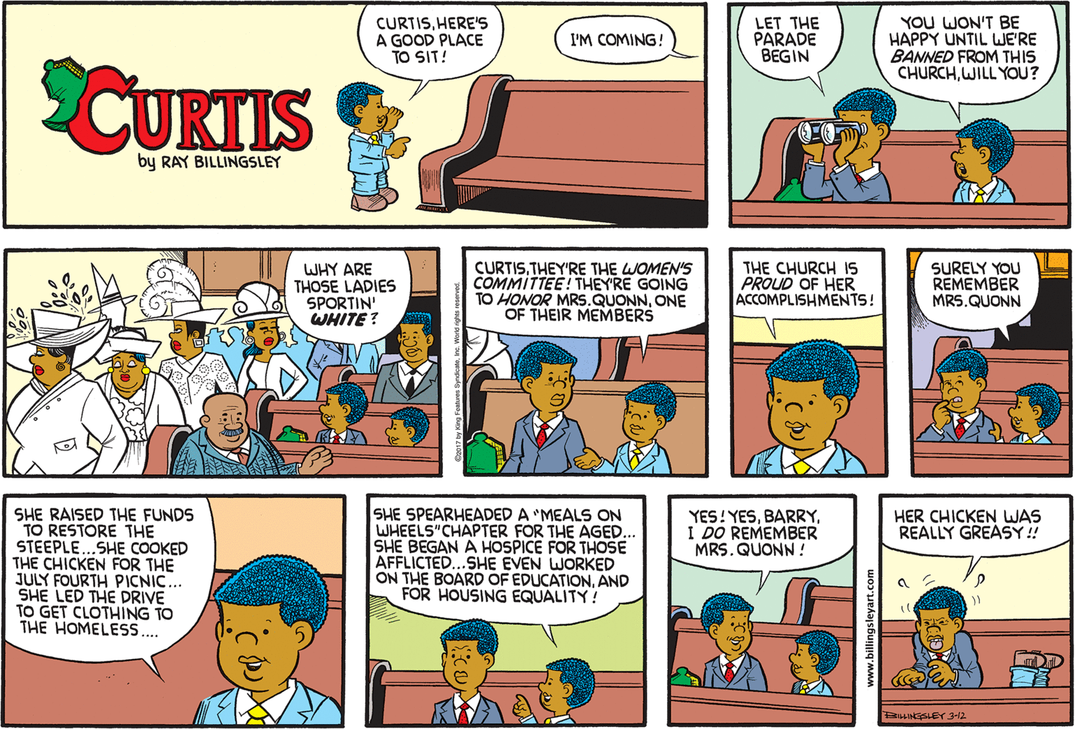 Comic book OCR: CURTISHERE'S A GOOD PLACE TO SIT! LET THE PARADE BEGIN YOU WON'T BE HAPPY UNTIL WE'RE BANNED FROM THIS CHURCHWILL YOU? I'M COMING! CUKTIS by RAY BILLINGSLEY CURTISTHEY'RE THE WOMEN'S COMMITTEE! THEY'RE GOING TO HONOR MRS.QUONNONE OF THEIR MEMBERS THE CHURCH IS PROUD OF HER ACCOMPLISHMENTS! SURELY YOU REMEMBER MRS.QUONN WHY ARE THOSE LADIES SPORTIN' WHITE ? SHE RAISED THE FUNDS TO RESTORE THE STEEPLE...SHE COOKED THE CHICKEN FOR THE JULY FOURTH PICNIC... SHE LED THE DRIVE TO GET CLOTHING TO THE HOMELESS.. SHE SPEARHEADED A 'MEALS ON WHEELS"CHAPTER FOR THE AGED.. SHE BEGAN A HOSPICE FOR THOSE AFFLICTED...SHE EVEN WORKED ON THE BOARD OF EDUCATIONAND FOR HOUSING EQUALITY! YES!YESI DO REMEMBER MRS. QUONN! HER CHICKEN WAS REALLY GREASY! BHINGSLEY 3-12 www.billingsleyart.com CURTISHERE'S A GOOD PLACE TO SIT! LET THE PARADE BEGIN YOU WON'T BE HAPPY UNTIL WE'RE BANNED FROM THIS CHURCHWILL YOU? I'M COMING! CUKTIS by RAY BILLINGSLEY CURTISTHEY'RE THE WOMEN'S COMMITTEE! THEY'RE GOING TO HONOR MRS.QUONNONE OF THEIR MEMBERS THE CHURCH IS PROUD OF HER ACCOMPLISHMENTS! SURELY YOU REMEMBER MRS.QUONN WHY ARE THOSE LADIES SPORTIN' WHITE ? SHE RAISED THE FUNDS TO RESTORE THE STEEPLE...SHE COOKED THE CHICKEN FOR THE JULY FOURTH PICNIC... SHE LED THE DRIVE TO GET CLOTHING TO THE HOMELESS.. SHE SPEARHEADED A 'MEALS ON WHEELS"CHAPTER FOR THE AGED.. SHE BEGAN A HOSPICE FOR THOSE AFFLICTED...SHE EVEN WORKED ON THE BOARD OF EDUCATIONAND FOR HOUSING EQUALITY! YES!YESI DO REMEMBER MRS. QUONN! HER CHICKEN WAS REALLY GREASY! BHINGSLEY 3-12 www.billingsleyart.com