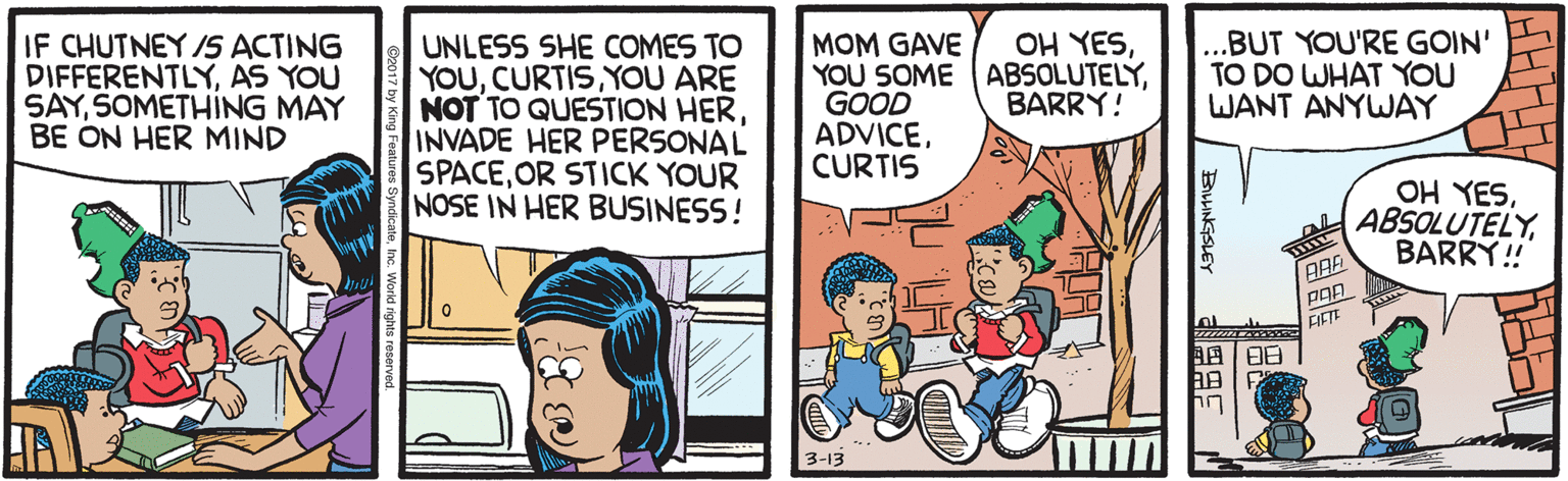 Parallel OCR: IF CHUTNEY /S ACTING DIFFERENTLYAS YOU SAYSOMETHÍNG MAY BE ON HER MIND OH YES...BUT YOU'RE GOIN' TO DO WHAT YOU WANT ANYWAY UNLESS SHE COMES TO YOUYOU ARE NOT TO QUESTION HERINVADE HER PERSONAL SPACEOR STICK YOUR NOSE IN HER BUSINESS! MOM GAVE YOU SOME ABSOLUTELYGOOD ADVICECURTIS BARRY! OH YESBARRY! FIETE ??? 3-13 | BNGSLEY IF CHUTNEY /S ACTING DIFFERENTLYAS YOU SAYSOMETHÍNG MAY BE ON HER MIND OH YES...BUT YOU'RE GOIN' TO DO WHAT YOU WANT ANYWAY UNLESS SHE COMES TO YOUYOU ARE NOT TO QUESTION HERINVADE HER PERSONAL SPACEOR STICK YOUR NOSE IN HER BUSINESS! MOM GAVE YOU SOME ABSOLUTELYGOOD ADVICECURTIS BARRY! OH YESBARRY! FIETE ? ? ? 3-13 | BNGSLEY