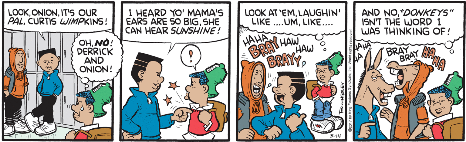 People OCR: LOOKIT'S OUR PALCURTIS WIMPKINS! I HEARD YO' MAMA'S EARS ARE SO BIGSHE CAN HEAR SUNSHINE! LOOK AT 'EMLAUGHIN' LIKE ..UMLIKE.... AND NO"DONKEYS" ISN'T THE WORD 1 WAS THINKING OF! OHNO! DERRICK AND ONION! HAHA BRAY HAW HAW AHA BRAYY BRAY BRAY hA 3-14 LOOKIT'S OUR PALCURTIS WIMPKINS! I HEARD YO' MAMA'S EARS ARE SO BIGSHE CAN HEAR SUNSHINE! LOOK AT 'EMLAUGHIN' LIKE ..UMLIKE.... AND NO"DONKEYS" ISN'T THE WORD 1 WAS THINKING OF! OHNO! DERRICK AND ONION! HAHA BRAY HAW HAW AHA BRAYY BRAY BRAY hA 3-14