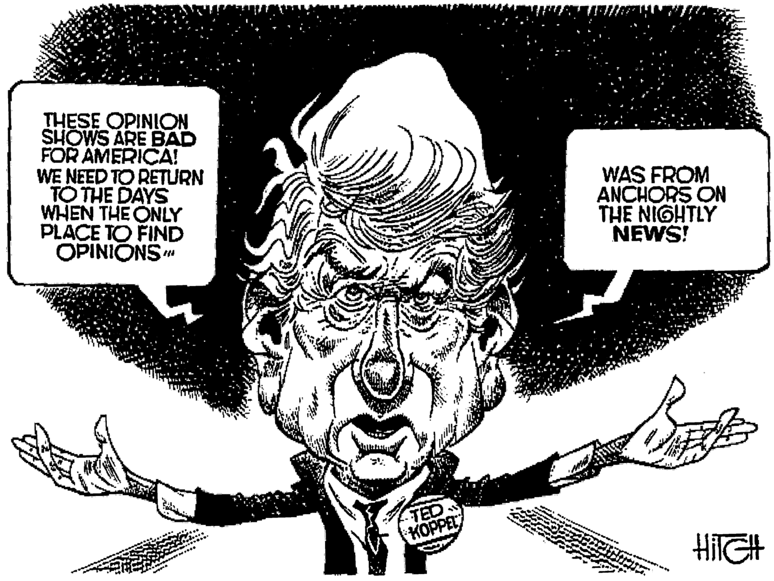 Artwork OCR: THESE OPINION SHOWS ARE BAD FOR AMERICA! WE NEED TO RETURN TO THE DAYS WHEN THE ONLY PLACE TO FIND OPINIONS" WAS FROM ANCHORS ON THE NIGHTLY NEWS! TED KOPPE THESE OPINION SHOWS ARE BAD FOR AMERICA! WE NEED TO RETURN TO THE DAYS WHEN THE ONLY PLACE TO FIND OPINIONS" WAS FROM ANCHORS ON THE NIGHTLY NEWS! TED KOPPE