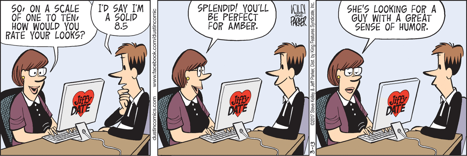 Fiction OCR: SoON A SCALE OF ONE TO TENHOW WOULD YOU RATÉ YOUR LOOKS? I'D SAY I'M A SOLID 8.5 SPLENDID! YOU'LL BE PERFÉCT FOR AMBER. SHE'S LOOKING FOR A GUY WITH A GREAT SENSE OF HUMOR. PARER DATE DATE DATE dustincomics.com www.facebook.com/dustincomic 2017 Steve Kelley & Jeff ParkerInc. SoON A SCALE OF ONE TO TENHOW WOULD YOU RATÉ YOUR LOOKS? I'D SAY I'M A SOLID 8.5 SPLENDID! YOU'LL BE PERFÉCT FOR AMBER. SHE'S LOOKING FOR A GUY WITH A GREAT SENSE OF HUMOR. PARER DATE DATE DATE dustincomics.com www.facebook.com/dustincomic 2017 Steve Kelley & Jeff ParkerDist. by King Features Syndicate