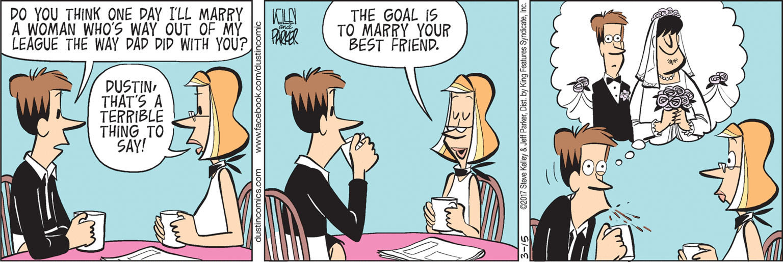 Parallel OCR: DO YOU THINK ONE DAY I'LL MARRY KLN A WOMAN WHO'S WAY OUT OF MY PARER LEAGUE THE WAY DAD DID WITH YOU? THE GOAL IS TO MARRY YOUR BEST FRIEND. DUSTINTHAT'S A TERRIBLE THING TO SAY! 5 62017 Steve Kelley & Jeff ParkerInc. DO YOU THINK ONE DAY I'LL MARRY KLN A WOMAN WHO'S WAY OUT OF MY PARER LEAGUE THE WAY DAD DID WITH YOU? THE GOAL IS TO MARRY YOUR BEST FRIEND. DUSTINTHAT'S A TERRIBLE THING TO SAY! 5 62017 Steve Kelley & Jeff ParkerDist. by King Features Syndicate