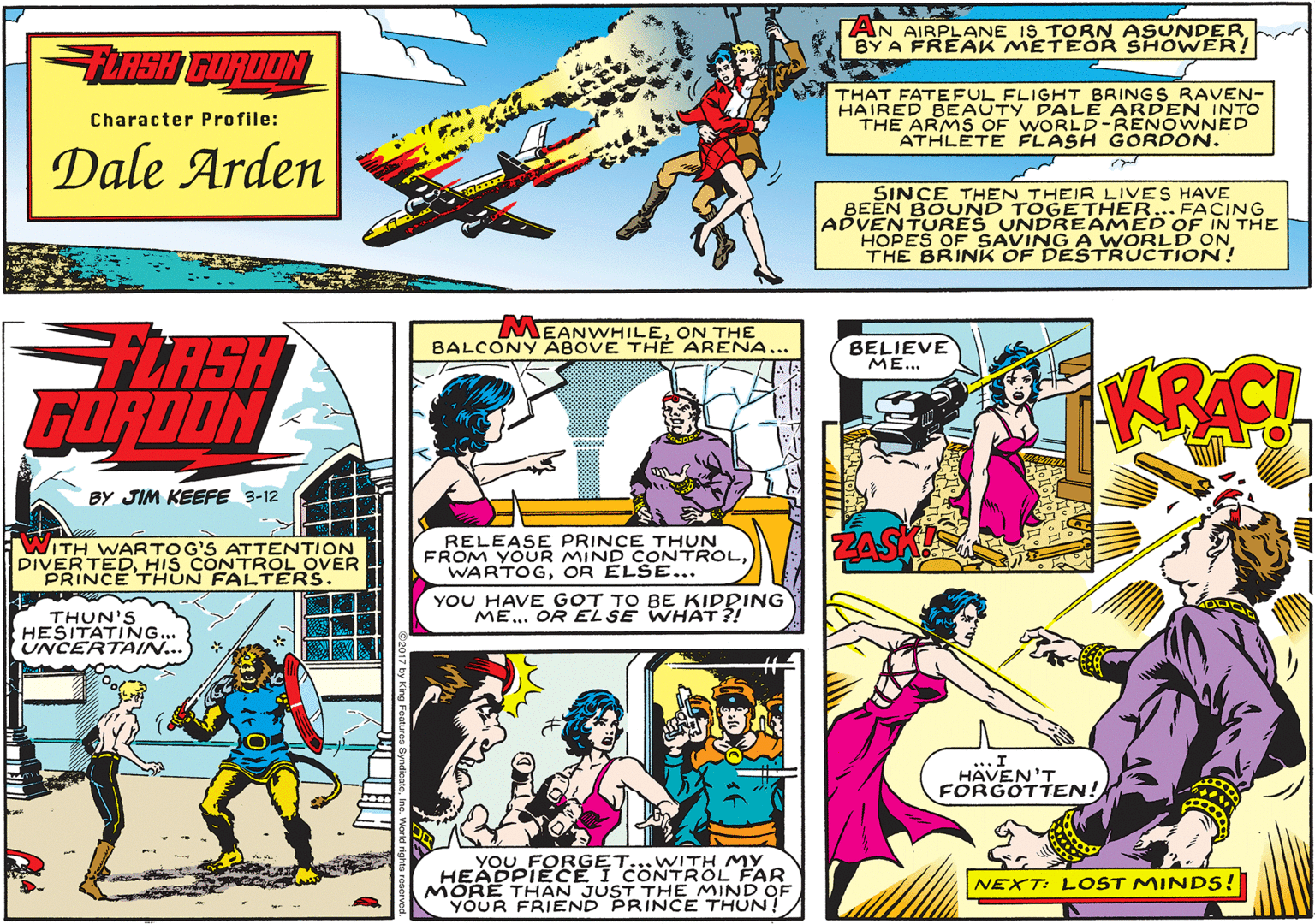 Publication OCR: AN AIRPLANE IS TORN ASUNDER BY A FREAK METEÖR SHOWER! THAT FATEFUL FLIGHT BRINGS RAVEN- HAIRED BEAUTY PALE ARDEN INTO THE ARMS OF WORLD-RENOWNED ATHLETE FLASH GORDON. Character Profile: Dale Arden SINCE THEN THEIR LIVES HAVE BEEN BOUND TOGETHER... FACING ADVENTURES UNDREAMED OF IN THE HOPES OF SAVING A WORLD ON THE BRINK OF DESTRUCTION! MEANWHILEON THE BALCONY ABOVE THE ARENA. FLASH GORDON BELIEVE ME... BY JIM KEEFE 3-12 ITH WARTOG'S ATTENTION DIVERTEDHIS CONTROL OVER PRINCE THUN FALTERS. RELEASE PRINCE THUN FROM YOUR MIND CONTROLOR ELSE... YOU HAVE GOT TO BE KIDDING ME.. OR EL SE WHAT ?! THUN'S HESITATING... UNCERTAIN... ... I HAVEN'T FORGOTTEN! YOU FORGET...WITH MY HEADPIECE I CONTROL FAR MORE THAN JUST THE MIND OF YOUR FRIEND PRINCE THUN! NEXT: L OST MINDS! AN AIRPLANE IS TORN ASUNDER BY A FREAK METEÖR SHOWER! THAT FATEFUL FLIGHT BRINGS RAVEN- HAIRED BEAUTY PALE ARDEN INTO THE ARMS OF WORLD-RENOWNED ATHLETE FLASH GORDON. Character Profile: Dale Arden SINCE THEN THEIR LIVES HAVE BEEN BOUND TOGETHER... FACING ADVENTURES UNDREAMED OF IN THE HOPES OF SAVING A WORLD ON THE BRINK OF DESTRUCTION! MEANWHILEON THE BALCONY ABOVE THE ARENA. FLASH GORDON BELIEVE ME... BY JIM KEEFE 3-12 ITH WARTOG'S ATTENTION DIVERTEDHIS CONTROL OVER PRINCE THUN FALTERS. RELEASE PRINCE THUN FROM YOUR MIND CONTROLOR ELSE... YOU HAVE GOT TO BE KIDDING ME.. OR EL SE WHAT ?! THUN'S HESITATING... UNCERTAIN... ... I HAVEN'T FORGOTTEN! YOU FORGET...WITH MY HEADPIECE I CONTROL FAR MORE THAN JUST THE MIND OF YOUR FRIEND PRINCE THUN! NEXT: L OST MINDS!