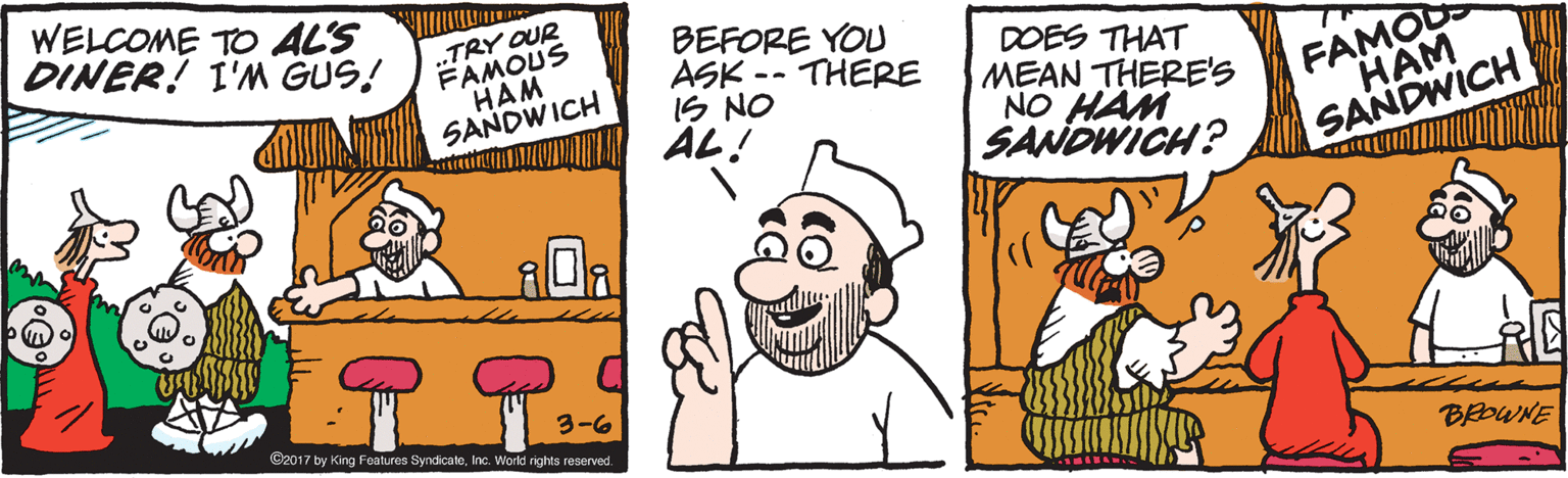 Humour OCR: WELCOME TO AL'S DINER! I'M GUS! .„TRY OUR FAMOUS HAM SANDWICH BEFORE YOU ASK -- THERE IS NO AL! DOES THAT MEAN THERE'S NO HAM SANDWICH? FAMOD HAM SANDWICH 3-6 ©2017 by King Features SyndicateInc. World rights reserved. BEOWNE WELCOME TO AL'S DINER! I'M GUS! .„TRY OUR FAMOUS HAM SANDWICH BEFORE YOU ASK -- THERE IS NO AL! DOES THAT MEAN THERE'S NO HAM SANDWICH? FAMOD HAM SANDWICH 3-6 ©2017 by King Features SyndicateInc. World rights reserved. BEOWNE