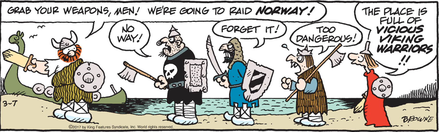 Humour OCR: GRAB YOUR WEAPONSMEN! WE'RE GOING TO RAID NORWAY! THE PLACE IS FULL OF VICIOUS VIKING WARRIORS NO WAY! FORGET IT! TOO DANGEROUS! 3-7 BROWNE ©2017 by King Features SyndicateInc. Workd rights reserved. GRAB YOUR WEAPONSMEN! WE'RE GOING TO RAID NORWAY! THE PLACE IS FULL OF VICIOUS VIKING WARRIORS NO WAY! FORGET IT! TOO DANGEROUS! 3-7 BROWNE ©2017 by King Features SyndicateInc. Workd rights reserved.