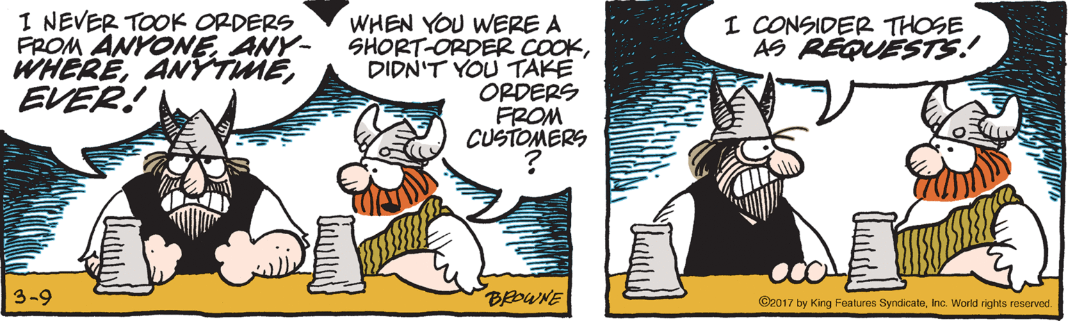 Graphics OCR: I NEVER TOOK ORDERS FROM ANYONE ANY- WHEREEVER! WHEN YOU WERE A SHORT-ORDER COOKDIDN'T YOU TAKE ORDERS FROM CUSTOMERS I CONSIDER THOSE AS REQUESTS! 3-9 BROWNE ©2017 by King Features SyndicateInc. World rights reserved. I NEVER TOOK ORDERS FROM ANYONE ANY- WHEREEVER! WHEN YOU WERE A SHORT-ORDER COOKDIDN'T YOU TAKE ORDERS FROM CUSTOMERS I CONSIDER THOSE AS REQUESTS! 3-9 BROWNE ©2017 by King Features SyndicateInc. World rights reserved.
