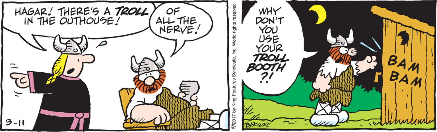 Illustration OCR: WHY DON'T YOU USE YOUR TROLL BOOTH ?! HAGAR! THERE'S A TROLL IN THE OUTHOUSE! OF ALL THE NERVE! BAM r BAM 3-11 92017 by King Features SyndicateWHY DON'T YOU USE YOUR TROLL BOOTH ?! HAGAR! THERE'S A TROLL IN THE OUTHOUSE! OF ALL THE NERVE! BAM r BAM 3-11 92017 by King Features SyndicateInc. World rights reserved