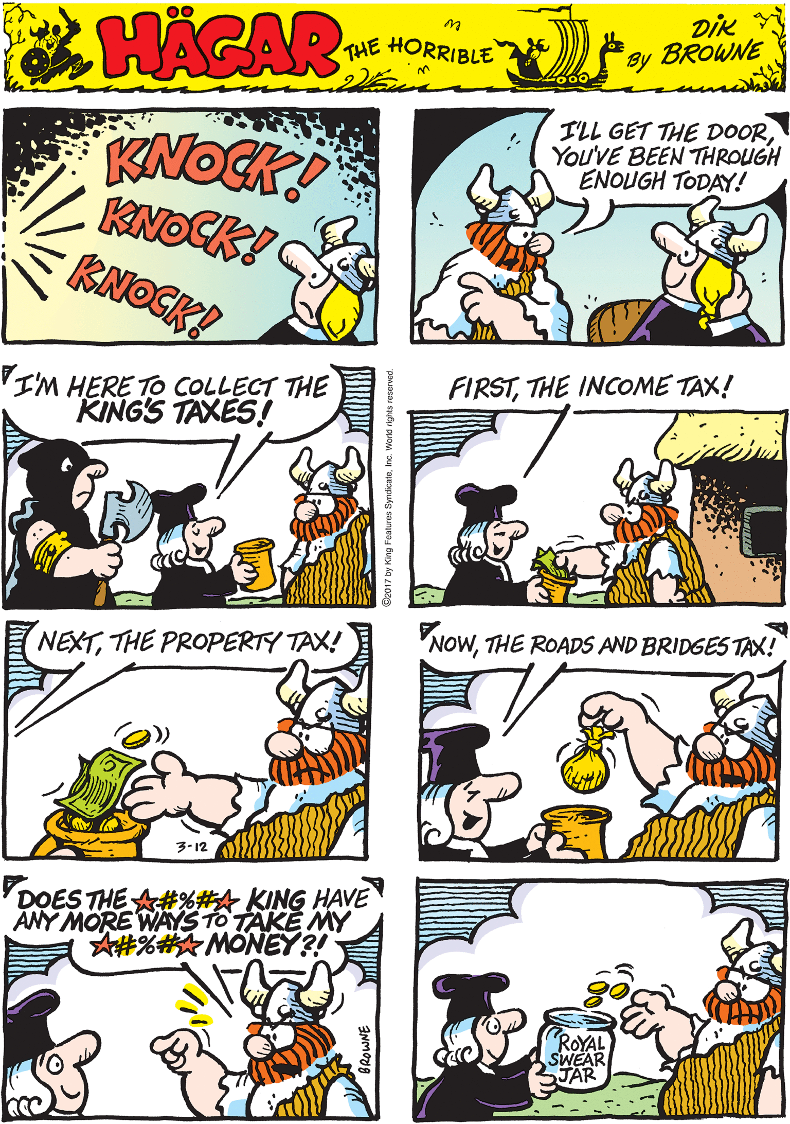 Mammal OCR: KNOCK! KNOCK! KNOGK! ILL GET THE DOORYou'VE BEEN THROUGH ENOUGH TODAY! HAGAR THE HORRIBLE by Dik BROWNE VI'M HERE TO COLLECT THE KING'S TAXES! FIRSTTHE INCOME TAX! NEXTTHE PROPERTY TAX! 3-12 NOWTHE ROADS AND BRIDGES TAX! DOES THE A#%#A KING HAVE ANY MORE WAYS TO TAKE MY A#%#MONEY?! ROYAL SWEAR JAR 2017 by King Foatures SyndicateInc. W KNOCK! KNOCK! KNOGK! ILL GET THE DOORYou'VE BEEN THROUGH ENOUGH TODAY! HAGAR THE HORRIBLE by Dik BROWNE VI'M HERE TO COLLECT THE KING'S TAXES! FIRSTTHE INCOME TAX! NEXTTHE PROPERTY TAX! 3-12 NOWTHE ROADS AND BRIDGES TAX! DOES THE A#%#A KING HAVE ANY MORE WAYS TO TAKE MY A#%#MONEY?! ROYAL SWEAR JAR 2017 by King Foatures SyndicateInc. W