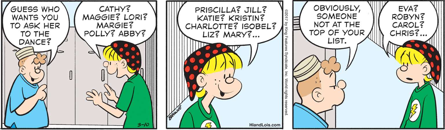 Rectangle OCR: GUESS WHO WANTS YOU TO ASK HER ?? THE DANCE? CATHY? MAGGIE? LORI? MARGIE? POLLY? ABBY? PRISCILLA? JILL? KATIE? KRISTIN? CHARLOTTE? ISOBEL? LIZ? MARY?... OBVIOUSLYSOMEONE NOT AT THE TOP OF YOUR LIST. EVA? ROBYN? CAROL? CHRIS?... 3-10 HiandLois.com es SyndicateInc. World rights reserved GUESS WHO WANTS YOU TO ASK HER ?? THE DANCE? CATHY? MAGGIE? LORI? MARGIE? POLLY? ABBY? PRISCILLA? JILL? KATIE? KRISTIN? CHARLOTTE? ISOBEL? LIZ? MARY?... OBVIOUSLYSOMEONE NOT AT THE TOP OF YOUR LIST. EVA? ROBYN? CAROL? CHRIS?... 3-10 HiandLois.com es SyndicateInc. World rights reserved