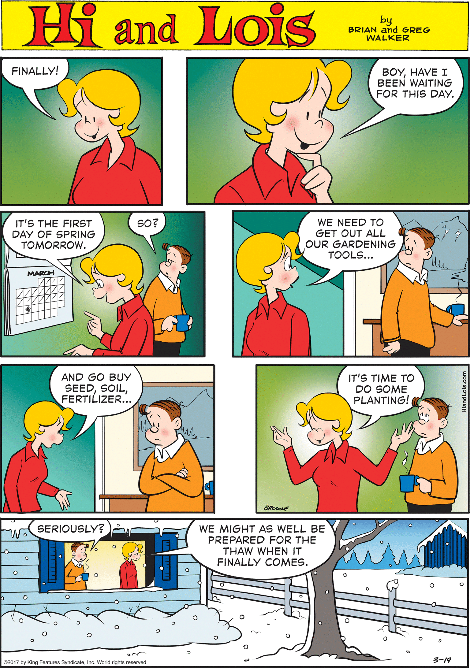 Red OCR: FINALLY! BOYHAVE I BEEN WAITING FOR THIS DAY. Hi Lois amd by BRIAN and GREG WALKER IT'S THE FIRST DAY OF SPRING TOMORROW. SO? WE NEED TO GET OUT ALL OUR GARDENING TOOLS... AND GO BUY SEEDFERTILIZER.. MARCH ?? SERIOUSLY? IT'S TIME TO DO SOME PLANTING! WE MIGHT AS WELL BE PREPARED FOR THE THAW WHEN IT FINALLY COMES. 2017 by King Features Syndicate. Inc. World rights reserved. 3?19 BROWNE FINALLY! BOYHAVE I BEEN WAITING FOR THIS DAY. Hi Lois amd by BRIAN and GREG WALKER IT'S THE FIRST DAY OF SPRING TOMORROW. SO? WE NEED TO GET OUT ALL OUR GARDENING TOOLS... AND GO BUY SEEDFERTILIZER.. MARCH ?? SERIOUSLY? IT'S TIME TO DO SOME PLANTING! WE MIGHT AS WELL BE PREPARED FOR THE THAW WHEN IT FINALLY COMES. 2017 by King Features Syndicate. Inc. World rights reserved. 3 ? 19 BROWNE
