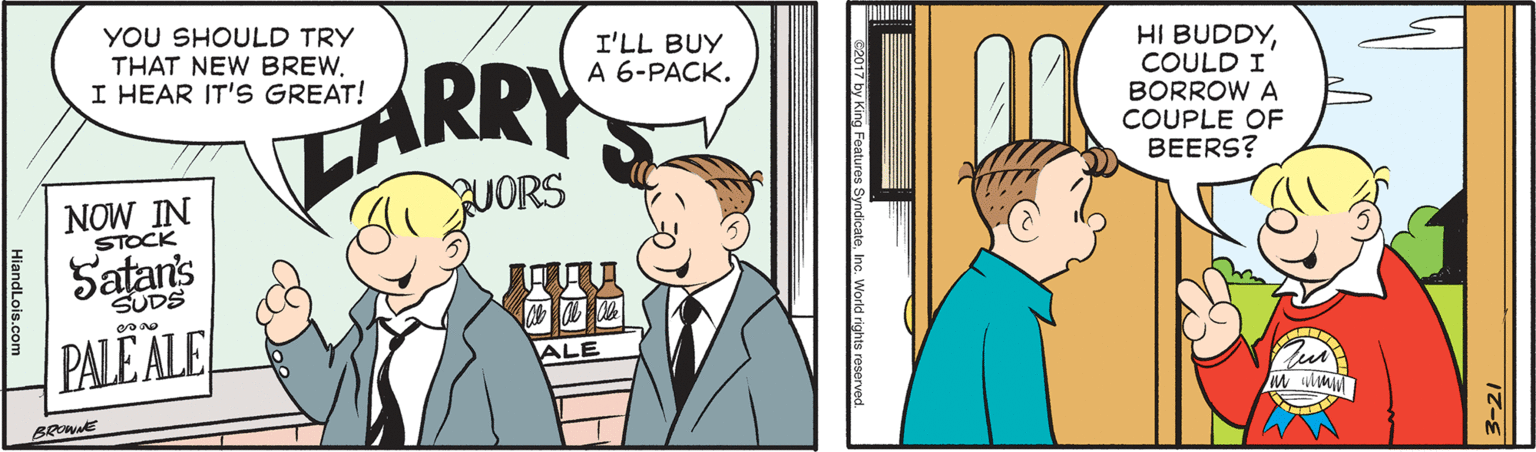 Happy OCR: YOU SHOULD TRY THAT NEW BREW. I HEAR IT'S GREAT! I'LL BUY A 6-PACK. ARRY HI BUDDYCOULD I BORROW A COUPLE OF BEERS? NOW IN STOCK UORS Satans SUDS PALE ALE ALE BRE C2017 by King Features SyndicateInc. World rights reserved. YOU SHOULD TRY THAT NEW BREW. I HEAR IT'S GREAT! I'LL BUY A 6-PACK. ARRY HI BUDDYCOULD I BORROW A COUPLE OF BEERS? NOW IN STOCK UORS Satans SUDS PALE ALE ALE BRE C2017 by King Features SyndicateInc. World rights reserved.