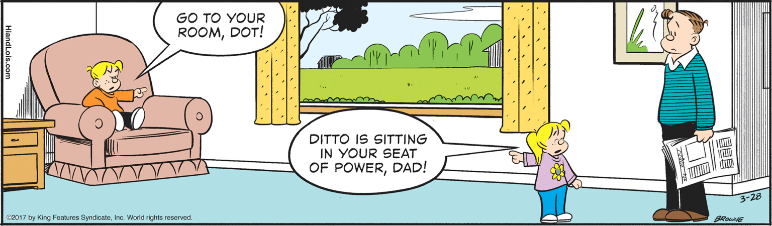 Line OCR: GO TO YOUR ROOMDOT! DITTO IS SITTING IN YOUR SEAT OF POWERDAD! 3-28 2017 by King Features SyndicateInc. World rights reserved. BROWNE HiandLois.com GO TO YOUR ROOMDOT! DITTO IS SITTING IN YOUR SEAT OF POWERDAD! 3-28 2017 by King Features SyndicateInc. World rights reserved. BROWNE HiandLois.com
