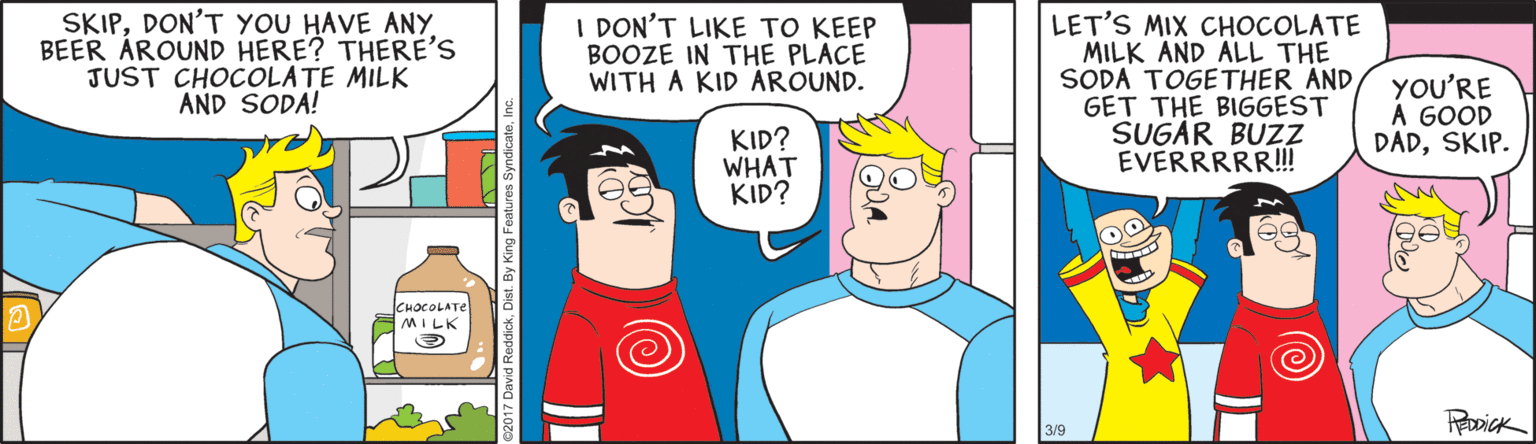 Comics OCR: SKIPBEER ÁROUND HERE? THERE'S JUST CHOCOLATE MILK AND SODA! I DON'T LIKE TO KEEP BOOZE IN THE PLACE WITH A KID AROUND. LET'S MIX CHOCOLATE MILK AND ALL THE SODA TOGETHER AND GET THE BIGGEST SUGAR BUZZ EVERRRRR! YOU'RE A GOOD DADSKIP. KID? WHAT KID? CHOCOLATE MILK 3/9 SKIPDON'T YOU HAVE ANYBEER ÁROUND HERE? THERE'S JUST CHOCOLATE MILK AND SODA! I DON'T LIKE TO KEEP BOOZE IN THE PLACE WITH A KID AROUND. LET'S MIX CHOCOLATE MILK AND ALL THE SODA TOGETHER AND GET THE BIGGEST SUGAR BUZZ EVERRRRR! YOU'RE A GOOD DADSKIP. KID? WHAT KID? CHOCOLATE MILK 3/9