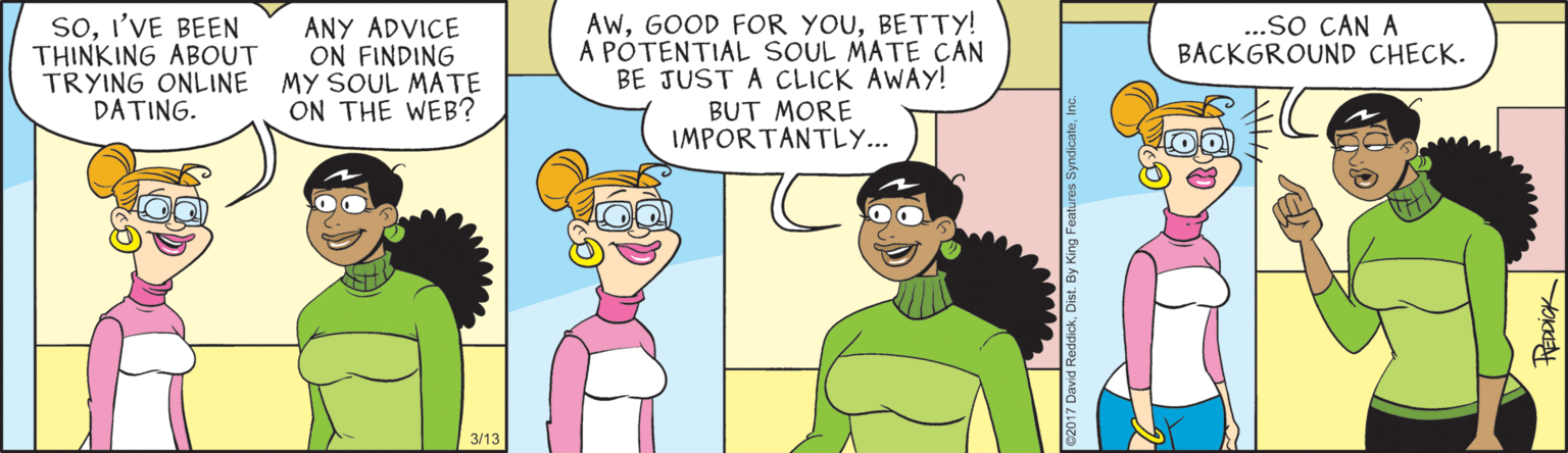 Animated cartoon OCR: soI'VE BEEN THINKING ABOUT TRYING ONLINE DATING. AwBETTY! A POTENTIAL SOUL MATE CAN BE JUST A CLICK AWAY! BUT MORE IMPORTANTLY... ...sO CAN A BACKGROUND CHECK. ANY ADVICE ON FINDING MY SOUL MATE ON THE WEB? 3/13 soI'VE BEEN THINKING ABOUT TRYING ONLINE DATING. AwGOOD FOR YOUBETTY! A POTENTIAL SOUL MATE CAN BE JUST A CLICK AWAY! BUT MORE IMPORTANTLY... ...sO CAN A BACKGROUND CHECK. ANY ADVICE ON FINDING MY SOUL MATE ON THE WEB? 3/13