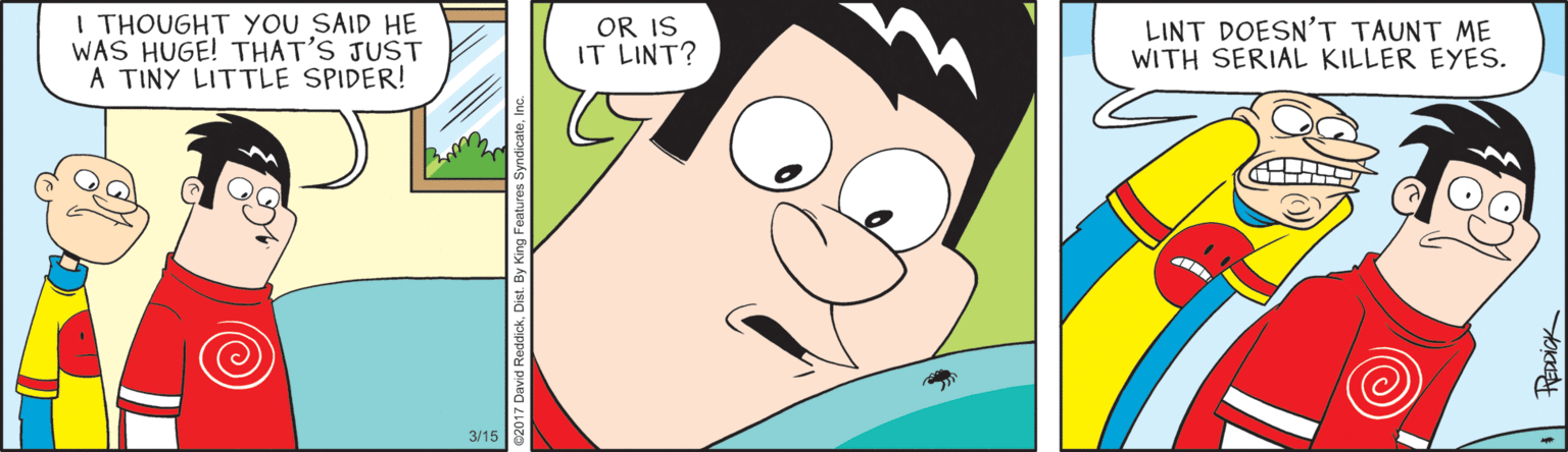 Illustration OCR: I THOUGHT YOU SAID HE WAS HUGE! THAT'S JUST A TINY LITTLE SPIDER! OR IS IT LINT? LINT DOESN'T TAUNT ME WITH SERIAL KILLER EYES. 3/15 I THOUGHT YOU SAID HE WAS HUGE! THAT'S JUST A TINY LITTLE SPIDER! OR IS IT LINT? LINT DOESN'T TAUNT ME WITH SERIAL KILLER EYES. 3/15