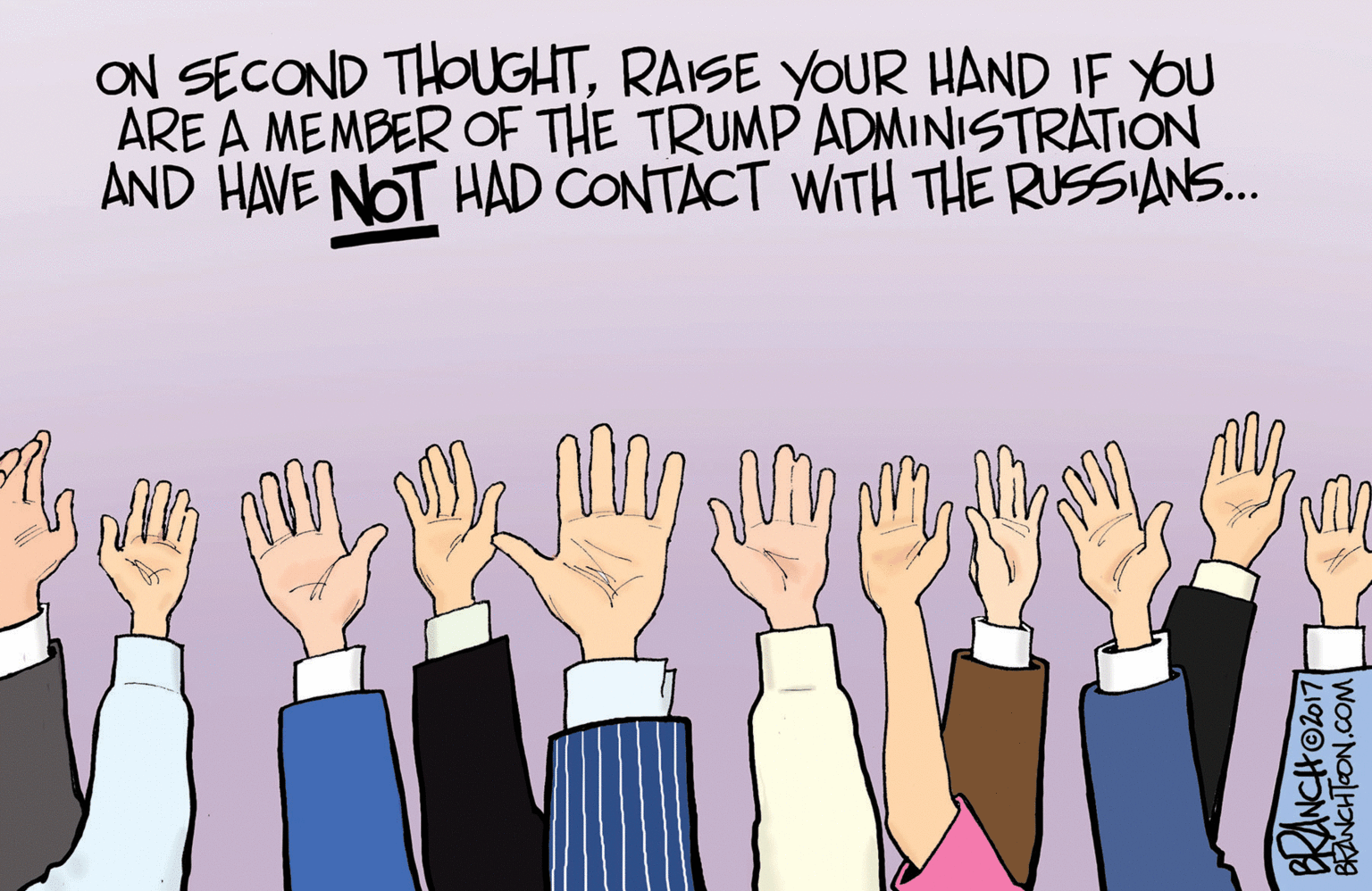 Illustration OCR: ON SECOND THOUGHTRAISE YOUR HAND IF YOU ARE A MEMBER OF THE TRUMP ADMINISTRATION AND HAVE NOT HAD CONTACT WITH THE RUSSIANS.. BRANCHODT ON SECOND THOUGHTRAISE YOUR HAND IF YOU ARE A MEMBER OF THE TRUMP ADMINISTRATION AND HAVE NOT HAD CONTACT WITH THE RUSSIANS.. BRANCHODT
