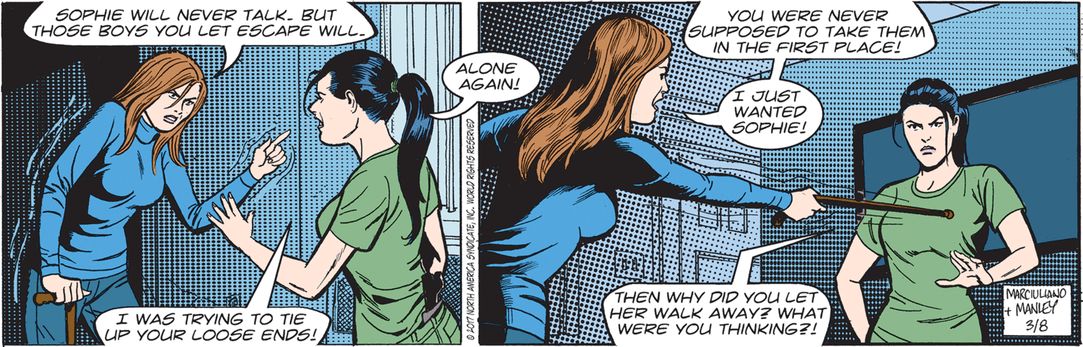 Fictional character OCR: SOPHIE WILL NEVER TALK. BUT THOSE BOYS YOU LET ESCAPE WILL. YOU WERE NEVER SUPPOSED TO TAKE THEM IN THE FIRST PLACE! ALONE AGAIN! I JUST WANTED SOPHIE! I WAS TRYING TO TIE UP YOUR LOOSE ENDS! THEN WHY DID YOU LET HER WALK AWAY? WHAT WERE YOU THINKING?! E MARCIULIANO + MANIEY 3/8 7 NORTH ANERICA SINOCATENG. WORLD RIGHTS RESERVED SOPHIE WILL NEVER TALK. BUT THOSE BOYS YOU LET ESCAPE WILL. YOU WERE NEVER SUPPOSED TO TAKE THEM IN THE FIRST PLACE! ALONE AGAIN! I JUST WANTED SOPHIE! I WAS TRYING TO TIE UP YOUR LOOSE ENDS! THEN WHY DID YOU LET HER WALK AWAY? WHAT WERE YOU THINKING?! E MARCIULIANO + MANIEY 3/8 7 NORTH ANERICA SINOCATENG. WORLD RIGHTS RESERVED