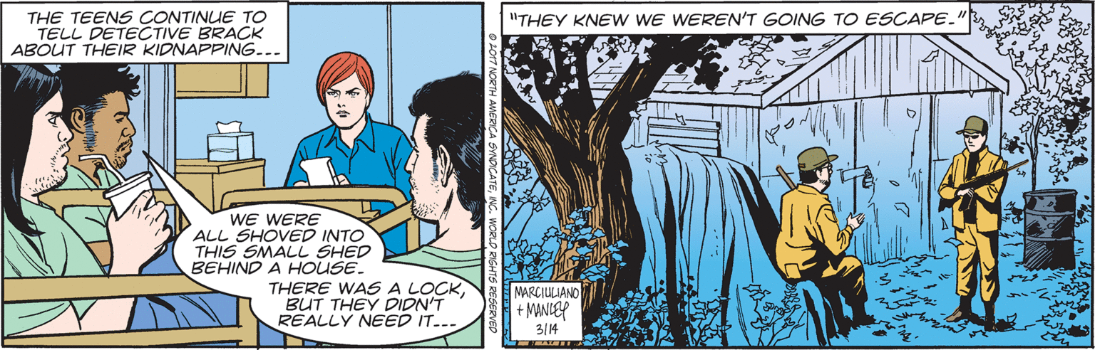 Comics OCR: THE TEENS CONTINUE TO TELL DETECTIVE BRACK ABOUT THEIR KIDNAPPING. "THEY KNEW WE WEREN'T GOING TO ESCAPE. WE WERE ALL SHOVED INTO THIS SMALL SHED BEHIND A HOUSE. THERE WAS A LOCKBUT THEY DIDN'T REALLY NEED IT..- MARCIULIANO + MANIEP 3/14 THE TEENS CONTINUE TO TELL DETECTIVE BRACK ABOUT THEIR KIDNAPPING. "THEY KNEW WE WEREN'T GOING TO ESCAPE. WE WERE ALL SHOVED INTO THIS SMALL SHED BEHIND A HOUSE. THERE WAS A LOCKBUT THEY DIDN'T REALLY NEED IT..- MARCIULIANO + MANIEP 3/14