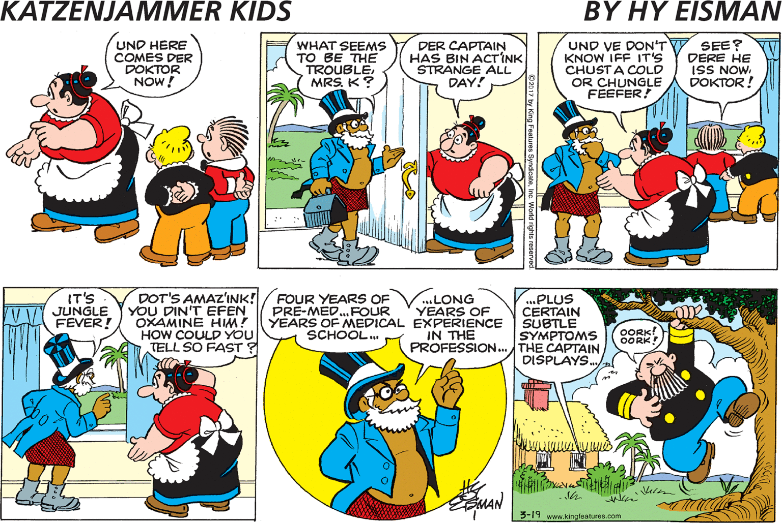 Parallel OCR: VOT'S MIT DER CAPTAINMAMA? I DON'T KNOW! DOT'S WHY 1 CALLED DER DOKTOR! UND HERE COMES DER DOKTOR NOW! WHAT SEEMS TO BE THE TROUBLEK? DER CAPTAIN HAS BIN ACTINK STRANGE ALL DAY! UND VE DON'T Y KNOW IFF IT'S CHUSTA COLD OR CHUNGLE FEEFER! SEE? DERE HE ISS NOW. DOKTOR! DOT'S AMAZ'INK! YOU DIN'T EFEN OXAMINE HIM? HOW COULD YOU TELL SO FAST ? / FOUR YEARS OF PRE-MED.FOUR SPEAK NO MOREMADAM ..I HAVE THE ANSWER! IT'S JUNGLE FEVER! .LONG YEARS OF YEARS OF MEDICAL EXPERIENCE IN THE ...PLUS CERTAIN SUBTLE SYMPTOMS PROFESSION. THE CAPTAIN DISPLAYS. SCHOOL. OORK! OORK! MAN 3-19 www.kingfeaturos. com 2017 by Kin VOT'S MIT DER CAPTAINMAMA? I DON'T KNOW! DOT'S WHY 1 CALLED DER DOKTOR! UND HERE COMES DER DOKTOR NOW! WHAT SEEMS TO BE THE TROUBLEK? DER CAPTAIN HAS BIN ACTINK STRANGE ALL DAY! UND VE DON'T Y KNOW IFF IT'S CHUSTA COLD OR CHUNGLE FEEFER! SEE? DERE HE ISS NOW. DOKTOR! DOT'S AMAZ'INK! YOU DIN'T EFEN OXAMINE HIM? HOW COULD YOU TELL SO FAST ? / FOUR YEARS OF PRE-MED.FOUR SPEAK NO MOREMADAM ..I HAVE THE ANSWER! IT'S JUNGLE FEVER! .LONG YEARS OF YEARS OF MEDICAL EXPERIENCE IN THE ...PLUS CERTAIN SUBTLE SYMPTOMS PROFESSION. THE CAPTAIN DISPLAYS. SCHOOL. OORK! OORK! MAN 3-19 www.kingfeaturos. com 2017 by Kin