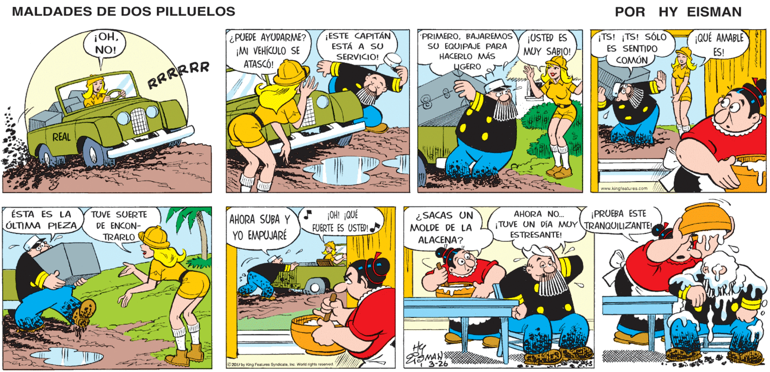Yellow OCR: MALDADES DE DOS PILLUELOS POR HY EISMAN ¡QUÉ AMABLE ¿PUEDE AYUDARME? ¡M VEHICULO SE ATASCÓ! USTED ES MUY SABIO! TS! ¡TS! SÓLO ES SENTIDO COMÚN ¡ESTE CAPITÁN ESTÁ A SU PRIMEROBAJAREMOS SU EQUIPAJE PARA HACERLO MÁS LIGERO ES! SERVICIO! www.king'eatures.com ¡OH! ¡QUÉ FUERTE ES USTED! ¡PRUEBA ESTE AHORA SUBA YY YO EMPUJARÉ ¿SACAS UN AHORA NO. ¡TUVE UN DA MUY TRANQUILIZANTE! ESTRESANTE! MOLDE DE LA ALACENA? RMAN 3-26 2017 by King Featuree GyrdicateInc World righta resoved MALDADES DE DOS PILLUELOS POR HY EISMAN ¡QUÉ AMABLE ¿PUEDE AYUDARME? ¡M VEHICULO SE ATASCÓ! USTED ES MUY SABIO! TS! ¡TS! SÓLO ES SENTIDO COMÚN ¡ESTE CAPITÁN ESTÁ A SU PRIMEROBAJAREMOS SU EQUIPAJE PARA HACERLO MÁS LIGERO ES! SERVICIO! www.king'eatures.com ¡OH! ¡QUÉ FUERTE ES USTED! ¡PRUEBA ESTE AHORA SUBA YY YO EMPUJARÉ ¿SACAS UN AHORA NO. ¡TUVE UN DA MUY TRANQUILIZANTE! ESTRESANTE! MOLDE DE LA ALACENA? RMAN 3-26 2017 by King Featuree GyrdicateInc World righta resoved