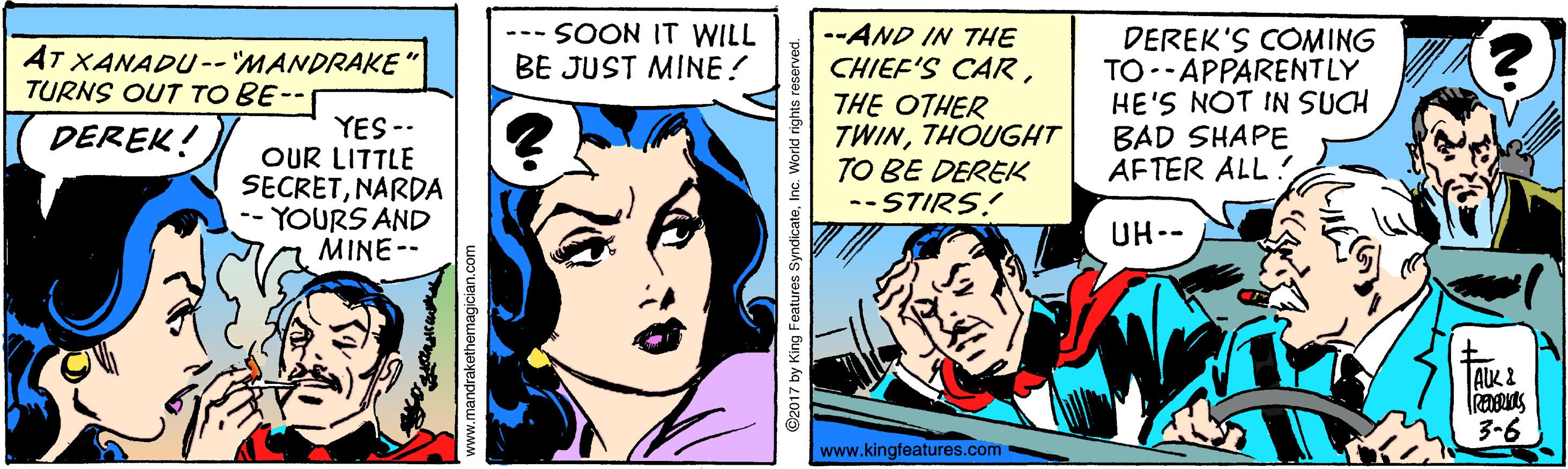 Line OCR: --- SOON IT WILL BE JUST MINE! --AND IN THE CHIEF'S CARTHE OTHER TWINTHOUGHT TO BE DEREK -- STIRS! DEREK'S COMING TO--APPARENTLY HE'S NOT IN SUCH BAD SHAPE AFTER ALL ! AT XANADU-- MANDRAKE TURNS OUT TO BE-- YES -- OUR LITTLE SECRETNARDA -- YOURS AND MINE-- DEREK! UH-- ALK 2 3-6 www.kingfeatures.com www.mandrakethemagician.com @2017 by King Features SyndicateInc. World rights res --- SOON IT WILL BE JUST MINE! --AND IN THE CHIEF'S CARTHE OTHER TWINTHOUGHT TO BE DEREK -- STIRS! DEREK'S COMING TO--APPARENTLY HE'S NOT IN SUCH BAD SHAPE AFTER ALL ! AT XANADU-- MANDRAKE TURNS OUT TO BE-- YES -- OUR LITTLE SECRETNARDA -- YOURS AND MINE-- DEREK! UH-- ALK 2 3-6 www.kingfeatures.com www.mandrakethemagician.com @2017 by King Features SyndicateInc. World rights res