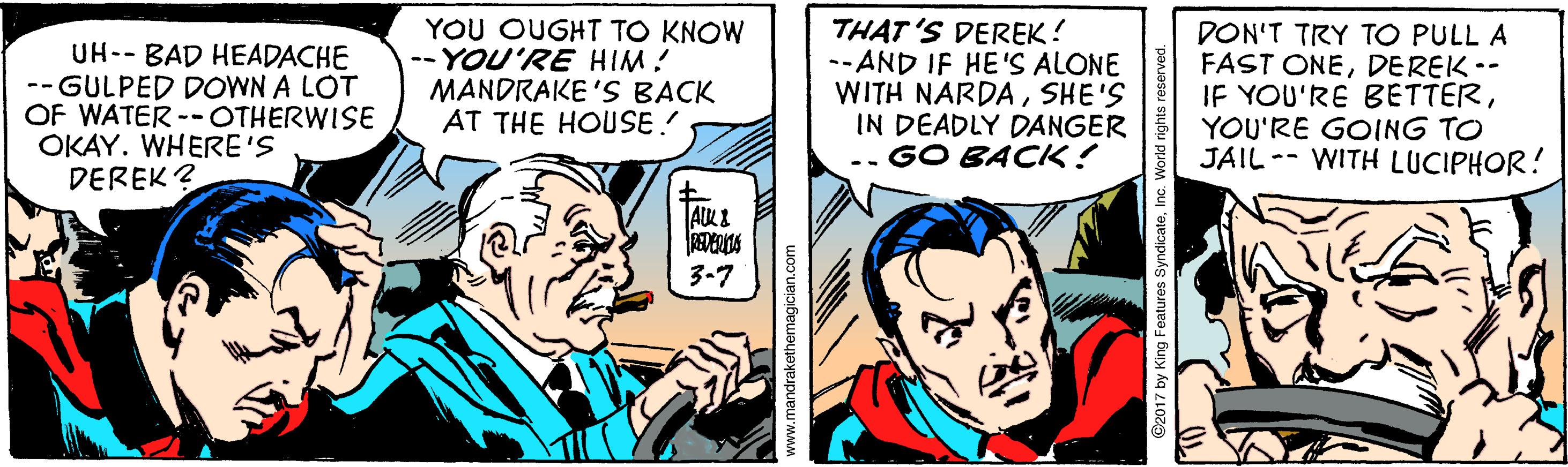 Line OCR: UH-- BAD HEADACHE -- GULPED DOWN A LOT OF WATER -- OTHERWISE OKAY. WHERE'S DEREK ? YOU OUGHT TO KNOW -- YOU'RE HIM! MANDRAKE 'S BACK AT THE HOUSE! THAT 'S DEREK! --AND IF HE'S ALONE WITH NARDASHE'S IN DEADLY DANGER GO BACK! DON'T TRY TO PULL A FAST ONEDEREK -- IF YOU'RE BETTERYOU'RE GOING TO JAIL -- WITH LUCIPHOR! 3-7 www.mandrakethemagician.com UH-- BAD HEADACHE -- GULPED DOWN A LOT OF WATER -- OTHERWISE OKAY. WHERE'S DEREK ? YOU OUGHT TO KNOW -- YOU'RE HIM! MANDRAKE 'S BACK AT THE HOUSE! THAT 'S DEREK! --AND IF HE'S ALONE WITH NARDASHE'S IN DEADLY DANGER GO BACK! DON'T TRY TO PULL A FAST ONEDEREK -- IF YOU'RE BETTERYOU'RE GOING TO JAIL -- WITH LUCIPHOR! 3-7 www.mandrakethemagician.com