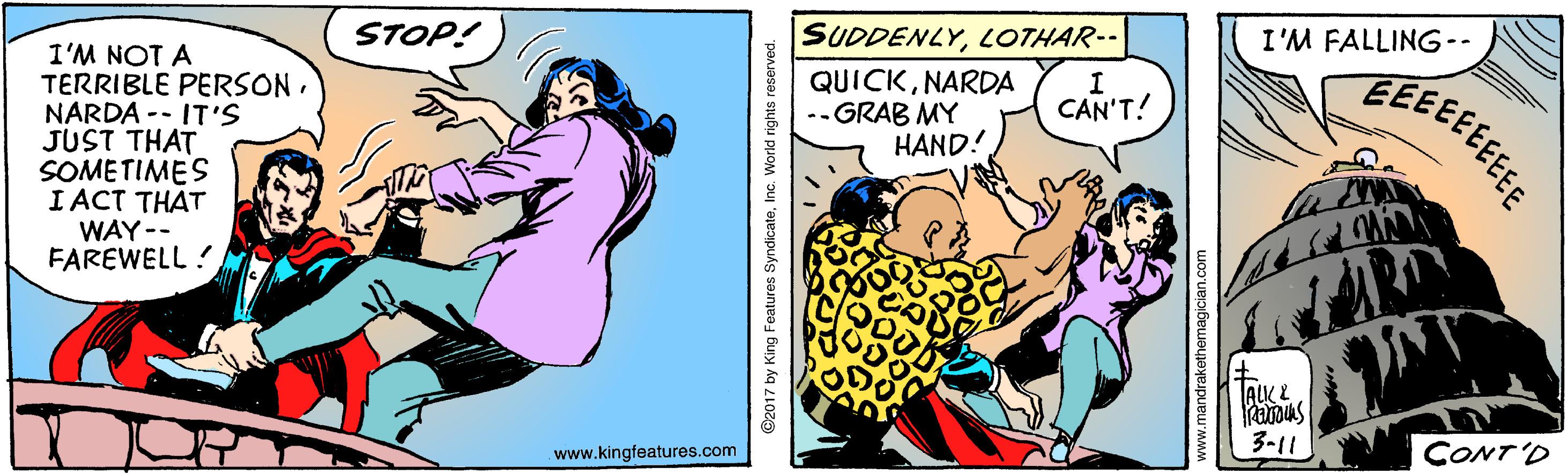 Fictional character OCR: STOP! SUDDENLYLOTHAR-- I'M FALLING-- I'M NOT A TERRIBLE PERSONNARDA -- IT'S JUST THAT SOMETIMES I ACT THAT WAY -- FAREWELL ? QUICKNARDA --GRAB MY HAND! CAN'T! ALK E 3-11 CONT'D www.kingfeatures.com ©2017 by King Features SyndicateInc. World rights reserved. www.mandrakethemagician.o STOP! SUDDENLYLOTHAR-- I'M FALLING-- I'M NOT A TERRIBLE PERSONNARDA -- IT'S JUST THAT SOMETIMES I ACT THAT WAY -- FAREWELL ? QUICKNARDA --GRAB MY HAND! CAN'T! ALK E 3-11 CONT'D www.kingfeatures.com ©2017 by King Features SyndicateInc. World rights reserved. www.mandrakethemagician.o