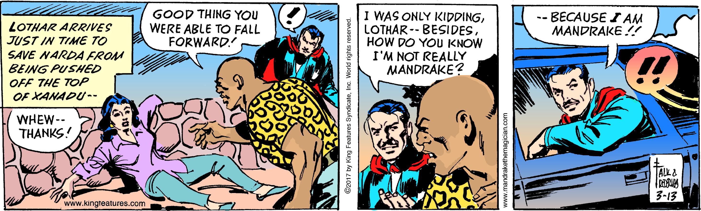 Comic book OCR: GOOD THING YOU WERE ABLE TO FALL FORWARD. I WAS ONLY IKIDDINGHOW DO YOU KNOW I'M NOT REALLY MANDRAKE? LOTHAR ARRIVES JUST IN TIME TO -- BECAUSE I AM MANDRAKE !! SAVE NARDA FROM BEING PUSHED OFF THE TOP OF XANADU-- !! WHEW-- THANKS! TALK& 3-13 www.kingteatures.com ©2017 by King Features SyndicateInc. World rights reserved. GOOD THING YOU WERE ABLE TO FALL FORWARD. I WAS ONLY IKIDDINGLOTHAR -- BESIDESHOW DO YOU KNOW I'M NOT REALLY MANDRAKE? LOTHAR ARRIVES JUST IN TIME TO -- BECAUSE I AM MANDRAKE !! SAVE NARDA FROM BEING PUSHED OFF THE TOP OF XANADU-- !! WHEW-- THANKS! TALK& 3-13 www.kingteatures.com ©2017 by King Features SyndicateInc. World rights reserved.