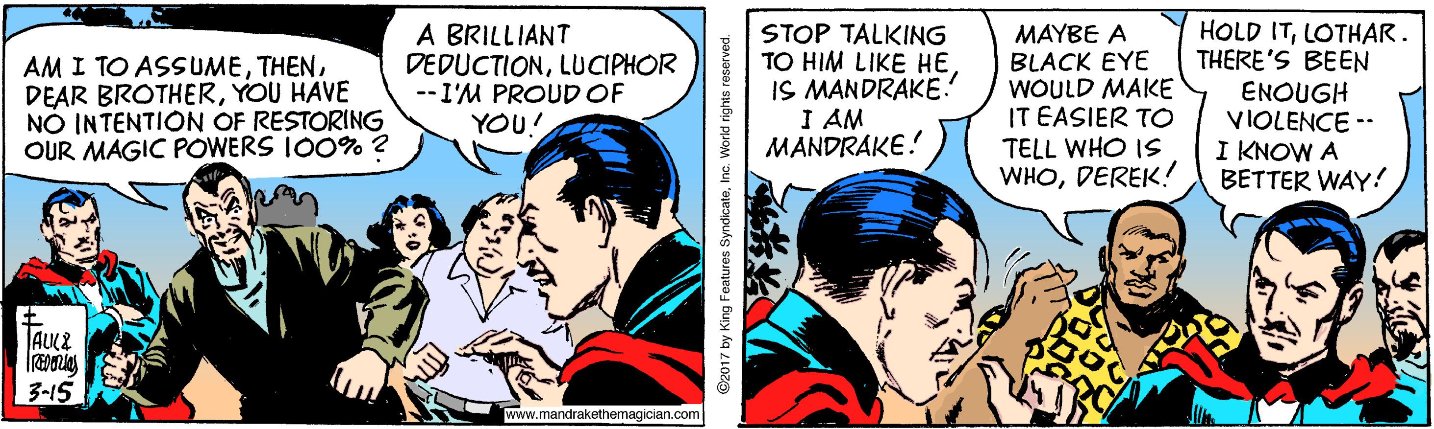 Conversation OCR: AM I TO ASSUMEYOU HAVE NÓ INTENTION OF RESTORING OUR MAGIC POWERS IO0% ? A BRILLIANT DEDUCTIONLUCIPHOR --I'M PROUDOF YOU! STOP TALKING TO HIM LIKE HE IS MANDRAKE! I AM MANDRAKE! MAYBE A BLACK EYE WOULD MAKE IT EASIER TO TELL WHO IS WHODEREK! HOLD ITLOTHAR. THERE'S BEEN ENOUGH VIOLENCE -- KNOW A BETTER WAY! TAULE 3-15 www.mandrakethemagician.com @2017 by King Features SyndicateInc. World rights r AM I TO ASSUMEDEAR BROTHERYOU HAVE NÓ INTENTION OF RESTORING OUR MAGIC POWERS IO0% ? A BRILLIANT DEDUCTIONLUCIPHOR --I'M PROUDOF YOU! STOP TALKING TO HIM LIKE HE IS MANDRAKE! I AM MANDRAKE! MAYBE A BLACK EYE WOULD MAKE IT EASIER TO TELL WHO IS WHODEREK! HOLD ITLOTHAR. THERE'S BEEN ENOUGH VIOLENCE -- KNOW A BETTER WAY! TAULE 3-15 www.mandrakethemagician.com @2017 by King Features SyndicateInc. World rights r