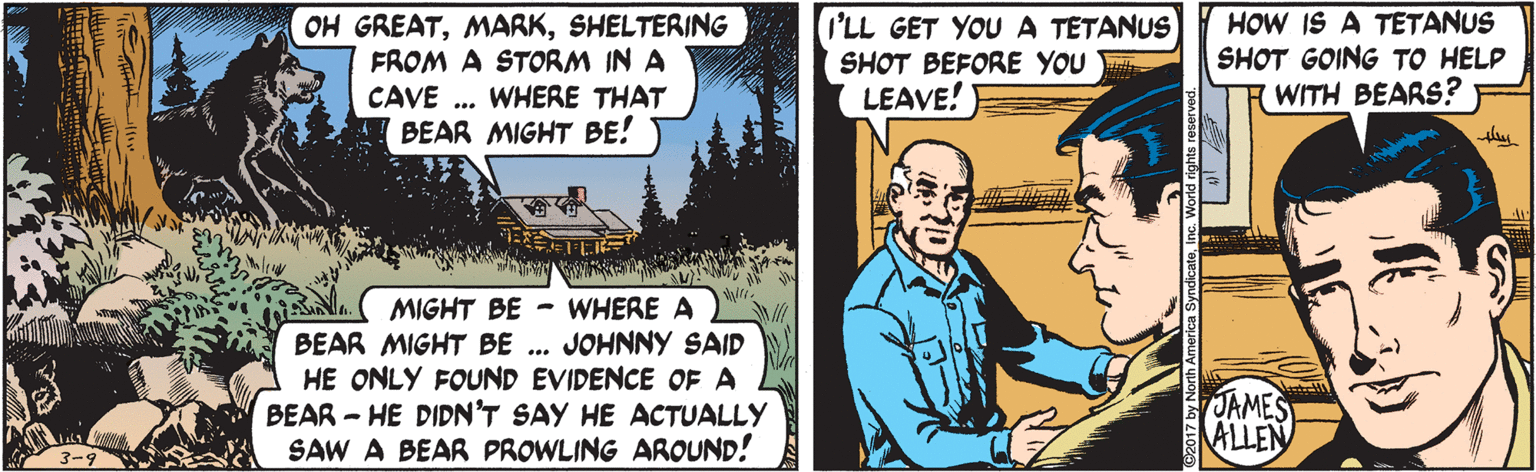 Fiction OCR: OH GREATSHELTERING FROM A STORM IN A CAVE . WHERE THAT BEAR MIGHT BE! I'LL GET YOUA TETANUS SHOT BEFORE YOU LEAVE! HOW IS A TETANUS SHOT GOING TO HELP WITH BEARS? MIGHT BE - WHERE A JOHNNY SAID HE ONLY FOUND EVIDENCE OF A BEAR - HE DIDN'T SAY HE ACTUALLY SAW A BEAR PROWLING AROUND! BEAR MIGHT BE ... JAMES ALLEN OH GREATSHELTERING FROM A STORM IN A CAVE . WHERE THAT BEAR MIGHT BE! I'LL GET YOUA TETANUS SHOT BEFORE YOU LEAVE! HOW IS A TETANUS SHOT GOING TO HELP WITH BEARS? MIGHT BE - WHERE A JOHNNY SAID HE ONLY FOUND EVIDENCE OF A BEAR - HE DIDN'T SAY HE ACTUALLY SAW A BEAR PROWLING AROUND! BEAR MIGHT BE ... JAMES ALLEN