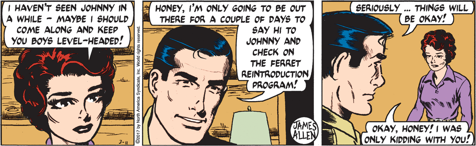Line OCR: I HAVEN'T SEEN JOHNNY IN A WHILE - MAYBE I SHOULD COME ALONG AND KEEP HONEYI'M ONLY GOING TO BE OUT THERE FOR A COUPLE OF DAYS TO SAY HI TO JOHNNY AND CHECK ON THE FERRET REINTRODUCTION PROGRAM! SERIOUSLY THINGS WILL BE OKAY! YOU BOYS LEVEL-HEADED! JAMES ALLEN OKAYHONEY! I WAS ONLY KIDDING WITH YOU! 3-H ©2017 by North America SyndicateInc. World rights reserved. I HAVEN'T SEEN JOHNNY IN A WHILE - MAYBE I SHOULD COME ALONG AND KEEP HONEYI'M ONLY GOING TO BE OUT THERE FOR A COUPLE OF DAYS TO SAY HI TO JOHNNY AND CHECK ON THE FERRET REINTRODUCTION PROGRAM! SERIOUSLY THINGS WILL BE OKAY! YOU BOYS LEVEL-HEADED! JAMES ALLEN OKAYHONEY! I WAS ONLY KIDDING WITH YOU! 3-H ©2017 by North America SyndicateInc. World rights reserved.