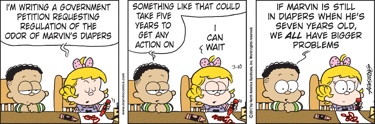 Jaw OCR: I'M WRITING A GOVERNMENT PETITION REQUESTING REGULATION OF THE ODOR OF MARVIN'S DIAPERS SOMETHING LIKE THAT COULD TAKE FIVE YEARS TO GET ANY ACTION ON IF MARVIN IS STILL IN DIAPERS WHEN HE'S SEVEN YEARS OLDWE ALL HAVE BIGGER PROBLEMS CAN { WAIT 3-10 www.marvincomics.com ©2017 by North America SyndicateInc. World rights reserved. I'M WRITING A GOVERNMENT PETITION REQUESTING REGULATION OF THE ODOR OF MARVIN'S DIAPERS SOMETHING LIKE THAT COULD TAKE FIVE YEARS TO GET ANY ACTION ON IF MARVIN IS STILL IN DIAPERS WHEN HE'S SEVEN YEARS OLDWE ALL HAVE BIGGER PROBLEMS CAN { WAIT 3-10 www.marvincomics.com ©2017 by North America SyndicateInc. World rights reserved.