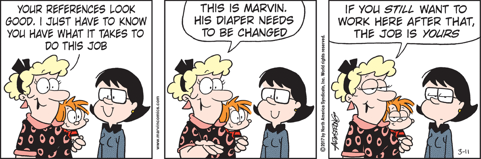 Fiction OCR: YOUR REFERENCES LOOK GOOD. I JUST HAVE TO KNOW YOU HAVE WHAT IT TAKES TO DO THIS JOB THIS IS MARVIN. HIS DIAPER NEEDS TO BE CHANGED IF YOU STILL WANT TO WORK HERE AFTER THATTHE JOB IS YOURS 3-11 www.marvincomics.com © 2017 by North America SyndicateInc. World rights reserved. YOUR REFERENCES LOOK GOOD. I JUST HAVE TO KNOW YOU HAVE WHAT IT TAKES TO DO THIS JOB THIS IS MARVIN. HIS DIAPER NEEDS TO BE CHANGED IF YOU STILL WANT TO WORK HERE AFTER THATTHE JOB IS YOURS 3-11 www.marvincomics.com © 2017 by North America SyndicateInc. World rights reserved.